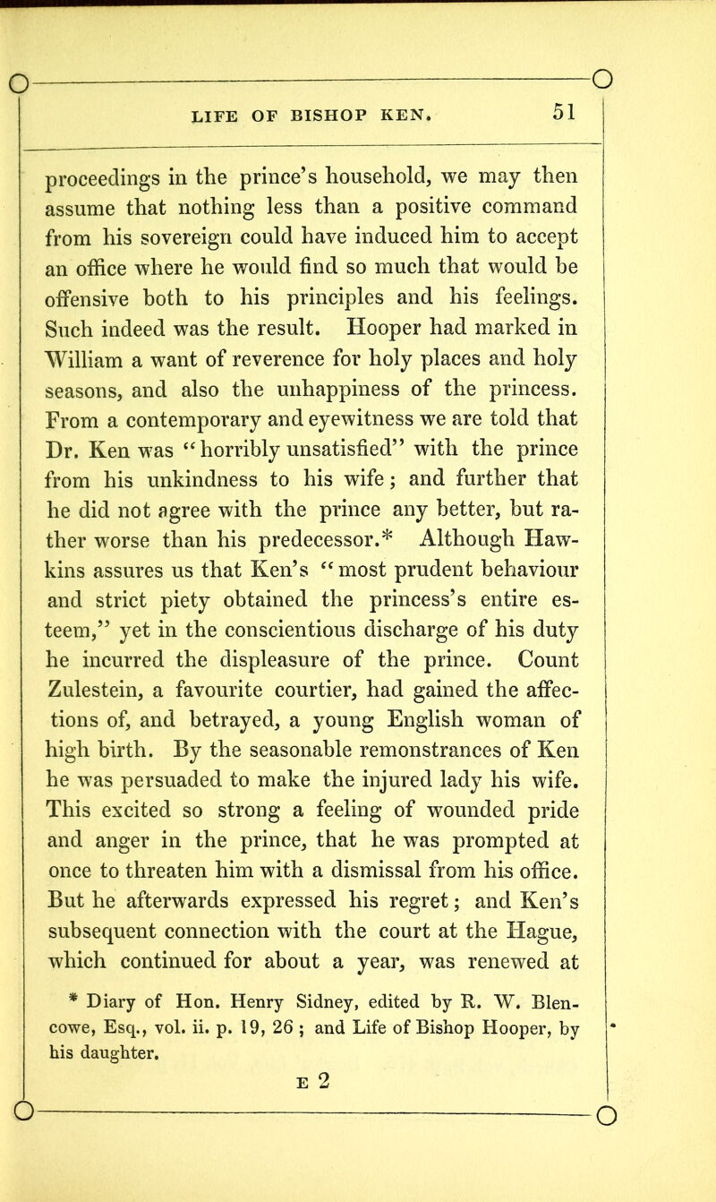 LIFE OF BISHOP KEN* 51 proceedings in the prince’s household, we may then assume that nothing less than a positive command from his sovereign could have induced him to accept an office where he would find so much that would be offensive both to his principles and his feelings. Such indeed was the result. Hooper had marked in William a want of reverence for holy places and holy seasons, and also the unhappiness of the princess. From a contemporary and eyewitness we are told that Dr. Ken was “ horribly unsatisfied” with the prince from his unkindness to his wife; and further that he did not agree with the prince any better, hut ra- ther worse than his predecessor.* Although Haw- kins assures us that Ken’s “most prudent behaviour and strict piety obtained the princess’s entire es- teem,” yet in the conscientious discharge of his duty he incurred the displeasure of the prince. Count Zulestein, a favourite courtier, had gained the affec- tions of, and betrayed, a young English woman of high birth. By the seasonable remonstrances of Ken he was persuaded to make the injured lady his wife. This excited so strong a feeling of wounded pride and anger in the prince, that he was prompted at once to threaten him with a dismissal from his office. But he afterwards expressed his regret; and Ken’s subsequent connection with the court at the Hague, which continued for about a year, was renewed at * Diary of Hon. Henry Sidney, edited by R. W. Blen- cowe, Esq., vol. ii. p. 19, 26 ; and Life of Bishop Hooper, by his daughter. E 2 —o