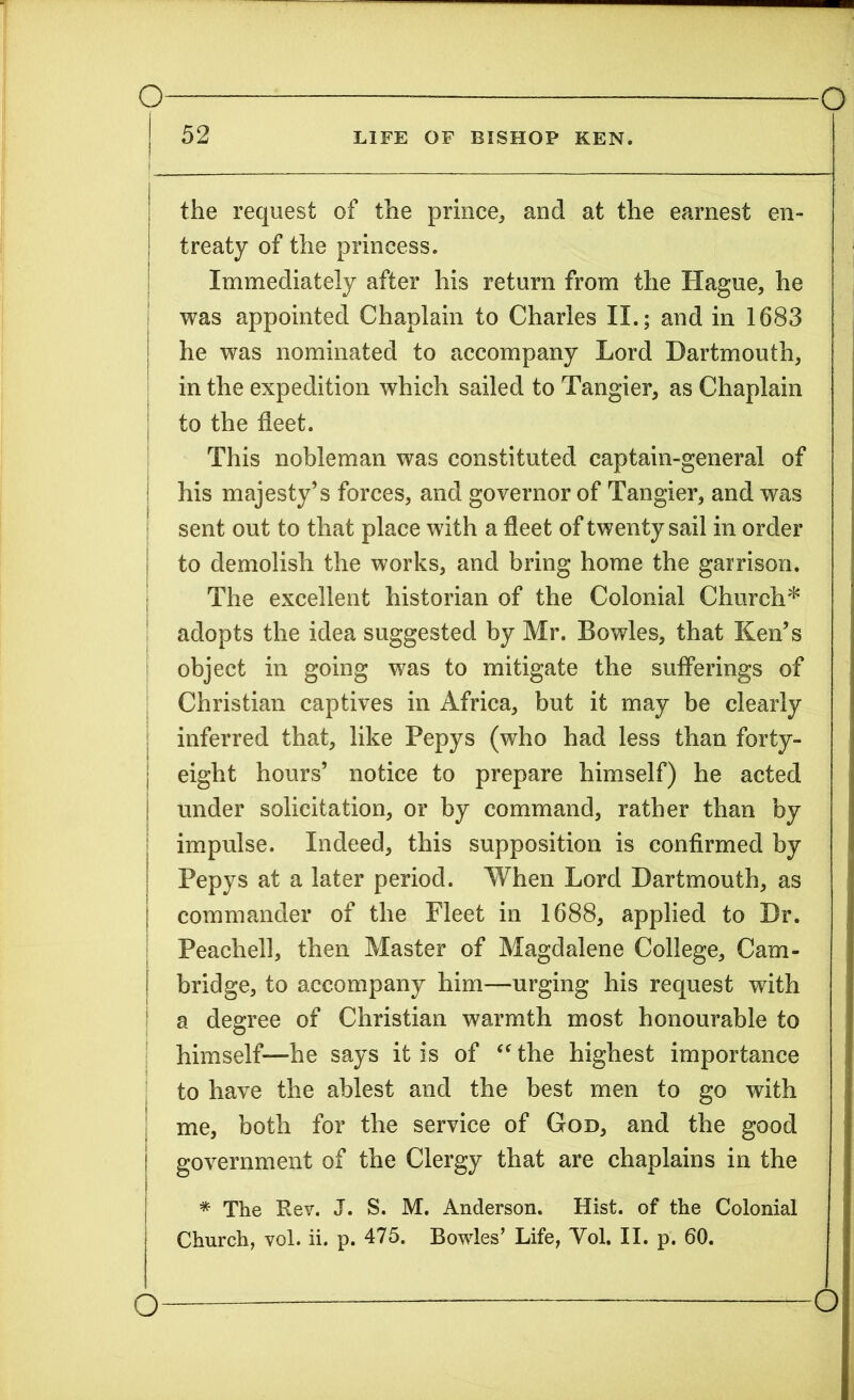 --““ 52 LIFE OF BISHOP KEN. 1 | the request of the prince* and at the earnest en- ! treaty of the princess. Immediately after his return from the Hague* he was appointed Chaplain to Charles II.; and in 1683 he was nominated to accompany Lord Dartmouth* in the expedition which sailed to Tangier* as Chaplain | to the fleet. This nobleman was constituted captain-general of his majesty’s forces, and governor of Tangier* and was sent out to that place with a fleet of twenty sail in order to demolish the works* and bring home the garrison. The excellent historian of the Colonial Church* adopts the idea suggested by Mr. Bowles, that Ken’s object in going was to mitigate the sufferings of Christian captives in Africa* but it may be clearly inferred that* like Pepys (who had less than forty- | eight hours’ notice to prepare himself) he acted under solicitation* or by command* rather than by impulse. Indeed* this supposition is confirmed by Pepys at a later period. When Lord Dartmouth* as j commander of the Fleet in 1688* applied to Dr. Peachell, then Master of Magdalene College* Cam- i bridge* to accompany him—urging his request with a degree of Christian warmth most honourable to himself—he says it is of “ the highest importance to have the ablest and the best men to go with me, both for the service of God* and the good I government of the Clergy that are chaplains in the I * The Rev. J. S. M. Anderson. Hist, of the Colonial Church, vol. ii. p. 475. Bowles’ Life, Yol. II. p. 60.
