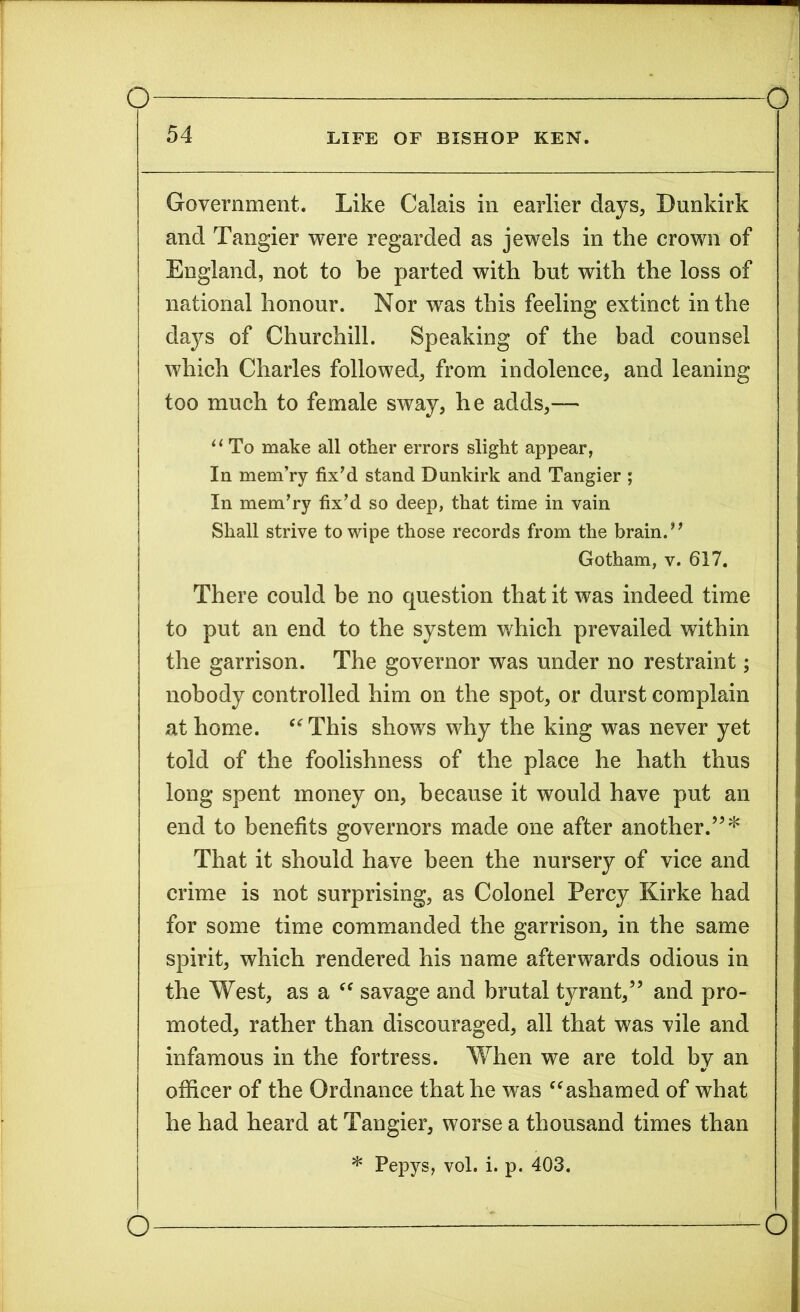 Government. Like Calais in earlier days, Dunkirk and Tangier were regarded as jewels in the crown of England, not to be parted with but with the loss of national honour. Nor was this feeling extinct in the days of Churchill. Speaking of the bad counsel which Charles followed, from indolence, and leaning too much to female sway, he adds,— “ To make all other errors slight appear, In mem’ry fix'd stand Dunkirk and Tangier ; In mem'ry fix'd so deep, that time in vain Shall strive to wipe those records from the brain. Gotham, v. 617. There could be no question that it was indeed time to put an end to the system which prevailed within the garrison. The governor was under no restraint; nobody controlled him on the spot, or durst complain at home. “ This shows why the king was never yet told of the foolishness of the place he hath thus long spent money on, because it would have put an end to benefits governors made one after another.”* That it should have been the nursery of vice and crime is not surprising, as Colonel Percy Kirke had for some time commanded the garrison, in the same spirit, which rendered his name afterwards odious in the West, as a “ savage and brutal tyrant,” and pro- moted, rather than discouraged, all that was vile and infamous in the fortress. When we are told by an officer of the Ordnance that he was “ashamed of what he had heard at Tangier, worse a thousand times than * Pepys, vol. i. p. 403.