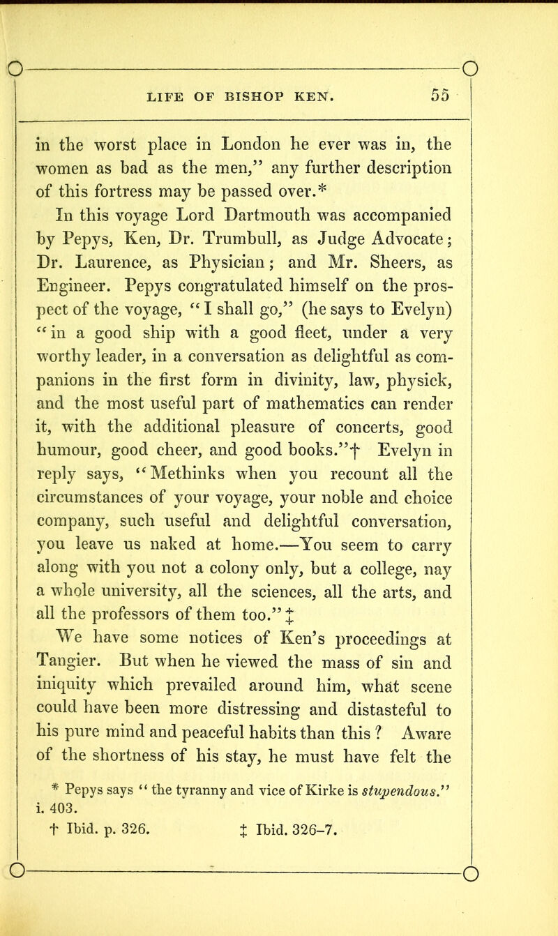 LIFE OF BISHOP KEN. 55 in the worst place in London he ever was in, the women as bad as the men/5 any further description of this fortress may be passed over.* In this voyage Lord Dartmouth was accompanied by Pepys, Ken, Dr. Trumbull, as Judge Advocate; Dr. Laurence, as Physician; and Mr. Sheers, as Engineer. Pepys congratulated himself on the pros- pect of the voyage, “ I shall go/5 (he says to Evelyn) “ in a good ship with a good fleet, under a very worthy leader, in a conversation as delightful as com- panions in the first form in divinity, law, physick, and the most useful part of mathematics can render it, with the additional pleasure of concerts, good humour, good cheer, and good books.55,f Evelyn in reply says, “Methinks when you recount all the circumstances of your voyage, your noble and choice company, such useful and delightful conversation, you leave us naked at home.—You seem to carry along with you not a colony only, but a college, nay a whole university, all the sciences, all the arts, and all the professors of them too.55 £ We have some notices of Ken’s proceedings at Tangier. But when he viewed the mass of sin and iniquity which prevailed around him, what scene could have been more distressing and distasteful to his pure mind and peaceful habits than this ? Aware of the shortness of his stay, he must have felt the * Pepys says “ the tyranny and vice of Kirke is stupendous.” i. 403. f Ibid. p. 326. X Ibid. 326-7.
