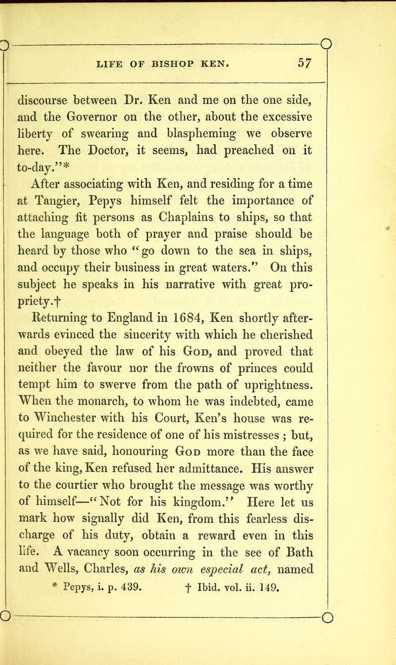discourse between Dr. Ken and me on the one side, and tlie Governor on the other, about the excessive liberty of swearing and blaspheming we observe here. The Doctor, it seems, had preached on it to-day.5’* After associating with Ken, and residing for a time at Tangier, Pepys himself felt the importance of attaching fit persons as Chaplains to ships, so that the language both of prayer and praise should be heard by those who “ go down to the sea in ships, and occupy their business in great waters.” On this subject he speaks in his narrative with great pro- priety.f Returning to England in 1684, Ken shortly after- wards evinced the sincerity with which he cherished and obeyed the law of his God, and proved that neither the favour nor the frowns of princes could tempt him to swerve from the path of uprightness. When the monarch, to whom he was indebted, came to Winchester with his Court, Ken’s house was re- quired for the residence of one of his mistresses ; but, as we have said, honouring God more than the face of the king, Ken refused her admittance. His answer to the courtier who brought the message was worthy of himself—“Not for his kingdom.” Here let us mark how signally did Ken, from this fearless dis- charge of his duty, obtain a reward even in this life. A vacancy soon occurring in the see of Bath and Wells, Charles, as his own especial act, named * Pepys, i. p. 439. f Ibid. vol. ii. 149.