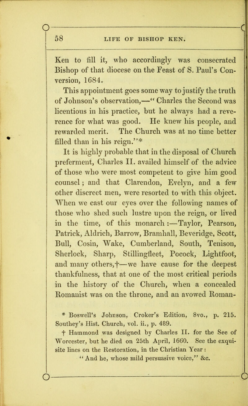 58 LIFE OF BISHOP KEN. Ken to fill it, who accordingly was consecrated Bishop of that diocese on the Feast of S. Paul’s Con- version, 1684. This appointment goes some way to justify the truth of Johnson’s observation,—“ Charles the Second was licentious in his practice, but he always had a reve- rence for what was good. He knew his people, and rewarded merit. The Church was at no time better filled than in his reign.”* It is highly probable that in the disposal of Church preferment, Charles II. availed himself of the advice of those who were most competent to give him good counsel; and that Clarendon, Evelyn, and a few other discreet men, were resorted to with this object. When we cast our eyes over the following names of those who shed such lustre upon the reign, or lived | in the time, of this monarch :—Taylor, Pearson, Patrick, Aldrich, Barrow, Bramhall, Beveridge, Scott, Bull, Cosin, Wake, Cumberland, South, Tenison, Sherlock, Sharp, Stillingfleet, Pocock, Lightfoot, and many others,f—we have cause for the deepest thankfulness, that at one of the most critical periods in the history of the Church, when a concealed Romanist was on the throne, and an avowed Itoman- * Boswell’s Johnson, Croker’s Edition, 8vo., p. 215. Southey’s Hist. Church, vol. ii., p. 489. f Hammond was designed by Charles II. for the See of Worcester, but he died on 25th April, 1660. See the exqui- site lines on the Restoration, in the Christian Year : “ And he, whose mild persuasive voice,” &c. o o