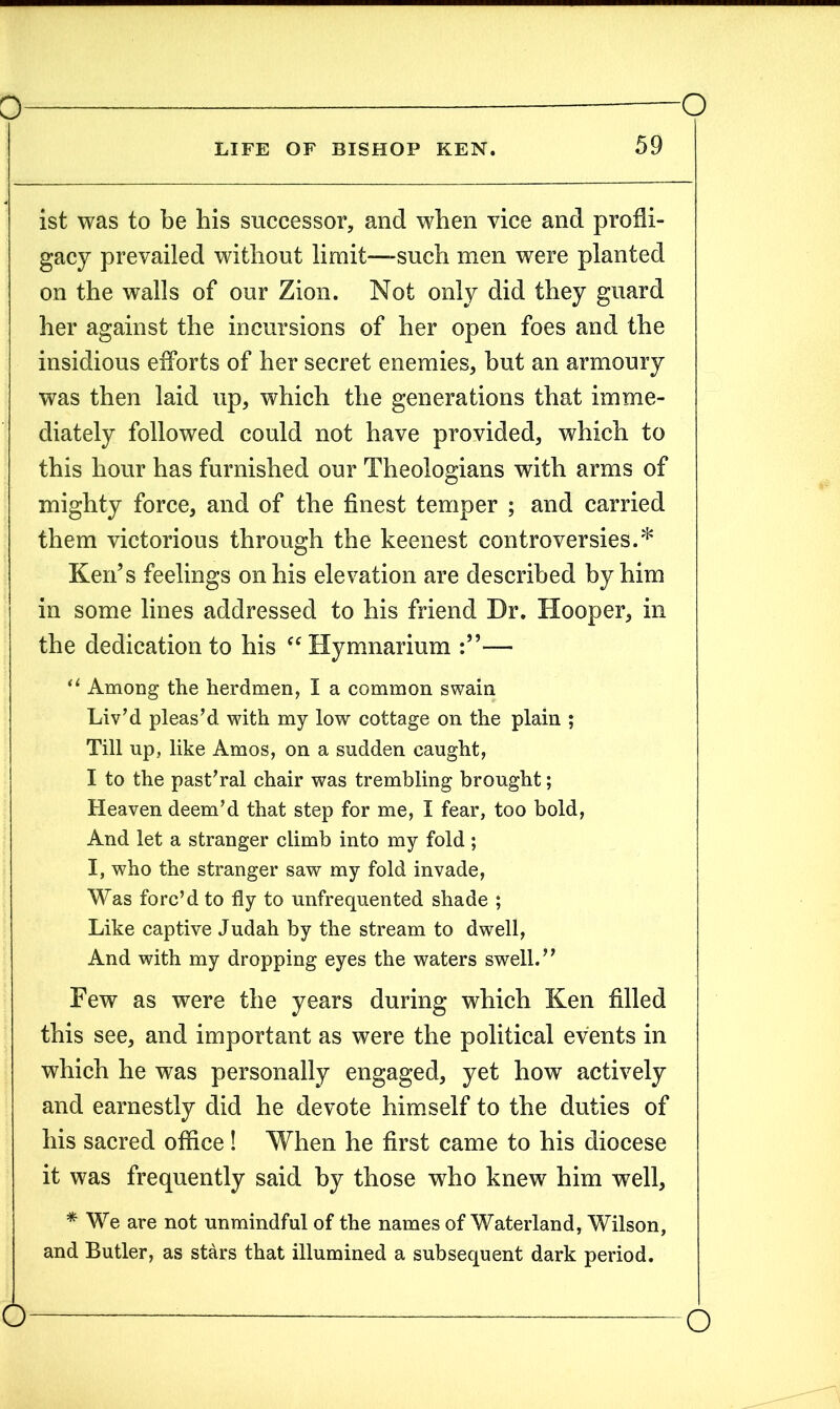 ist was to be his successor, and when vice and profli- gacy prevailed without limit—-such men were planted on the walls of our Zion. Not only did they guard her against the incursions of her open foes and the insidious efforts of her secret enemies, but an armoury was then laid up, which the generations that imme- diately followed could not have provided, which to this hour has furnished our Theologians with arms of mighty force, and of the finest temper ; and carried them victorious through the keenest controversies.* Ken’s feelings on his elevation are described by him in some lines addressed to his friend Dr. Hooper, in the dedication to his “ Hymnarium — u Among the herdmen, I a common swain Liv’d pleas’d with my low cottage on the plain ; Till up, like Amos, on a sudden caught, I to the past’ral chair was trembling brought; Heaven deem’d that step for me, I fear, too bold, And let a stranger climb into my fold ; I, who the stranger saw my fold invade, Was forc’d to fly to unfrequented shade ; Like captive Judah by the stream to dwell, And with my dropping eyes the waters swell.” Few as were the years during which Ken filled this see, and important as were the political events in which he was personally engaged, yet how actively and earnestly did he devote himself to the duties of his sacred office! When he first came to his diocese it was frequently said by those who knew him well, * We are not unmindful of the names of Waterland, Wilson, and Butler, as stars that illumined a subsequent dark period.