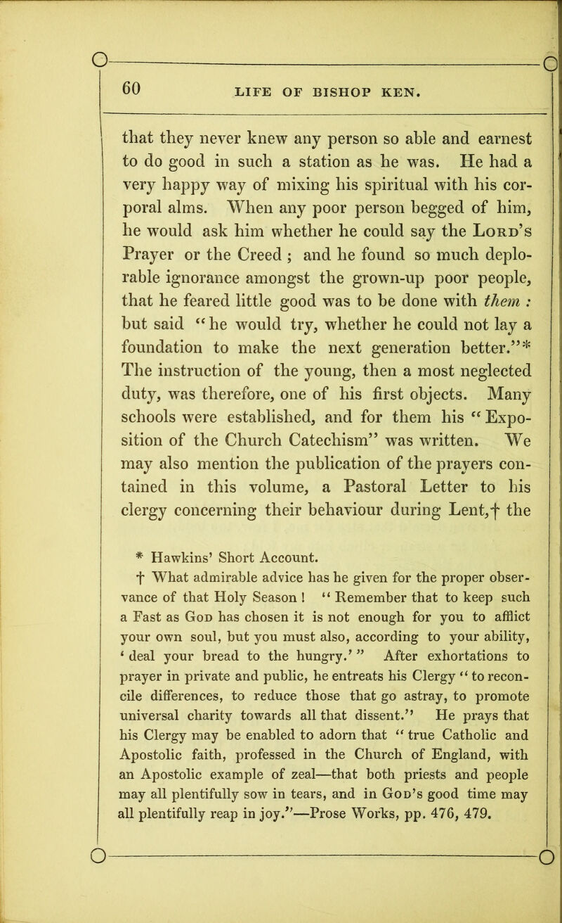 60 life of bishop ken. that they never knew any person so able and earnest to do good in such a station as he was. He had a very happy way of mixing his spiritual with his cor- poral alms. When any poor person begged of him, he would ask him whether he could say the Lord’s Prayer or the Creed ; and he found so much deplo- rable ignorance amongst the grown-up poor people, that he feared little good was to be done with them : but said “ he would try, whether he could not lay a foundation to make the next generation better.”* The instruction of the young, then a most neglected duty, was therefore, one of his first objects. Many schools were established, and for them his “ Expo- sition of the Church Catechism” was written. We may also mention the publication of the prayers con- tained in this volume, a Pastoral Letter to his clergy concerning their behaviour during Lent,f the * Hawkins’ Short Account. t What admirable advice has he given for the proper obser- vance of that Holy Season ! “ Remember that to keep such a Fast as God has chosen it is not enough for you to afflict your own soul, but you must also, according to your ability, 1 deal your bread to the hungry.’ ” After exhortations to prayer in private and public, he entreats his Clergy “ to recon- cile differences, to reduce those that go astray, to promote universal charity towards all that dissent.” He prays that his Clergy may be enabled to adorn that “ true Catholic and Apostolic faith, professed in the Church of England, with an Apostolic example of zeal—that both priests and people may all plentifully sow in tears, and in God’s good time may all plentifully reap in joy.”—Prose Works, pp. 476, 479.
