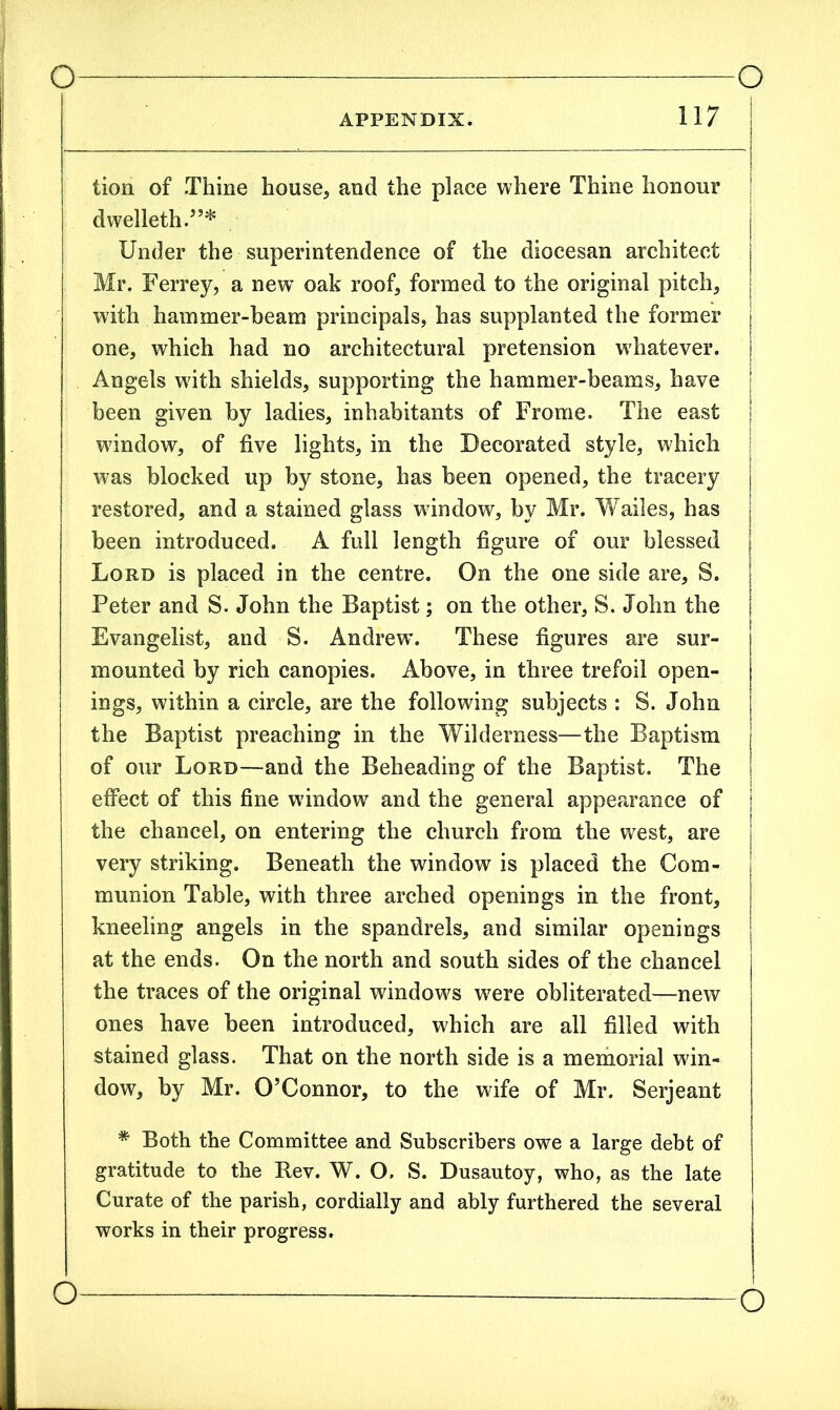 APPENDIX. 117 lion of Thine house, and the place where Thine honour dwelleth.”* | Under the superintendence of the diocesan architect j Mr. Ferrey, a new oak roof, formed to the original pitch, with hammer-beam principals, has supplanted the former | one, which had no architectural pretension whatever, j Angels writh shields, supporting the hammer-beams, have t been given by ladies, inhabitants of Frome. The east j wdndow, of five lights, in the Decorated style, which was blocked up by stone, has been opened, the tracery j restored, and a stained glass window, by Mr. Wailes, has j been introduced. A full length figure of our blessed | Lord is placed in the centre. On the one side are, S. Peter and S. John the Baptist; on the other, S. John the Evangelist, and S. Andrew. These figures are sur- mounted by rich canopies. Above, in three trefoil open- ings, within a circle, are the following subjects : S. John the Baptist preaching in the Wilderness—the Baptism j of our Lord—and the Beheading of the Baptist. The j effect of this fine window and the general appearance of j the chancel, on entering the church from the west, are very striking. Beneath the window is placed the Com- munion Table, with three arched openings in the front, kneeling angels in the spandrels, and similar openings at the ends. On the north and south sides of the chancel the traces of the original windows were obliterated—new ones have been introduced, which are all filled with stained glass. That on the north side is a memorial win- dow, by Mr. O’Connor, to the wife of Mr. Serjeant * Both the Committee and Subscribers owe a large debt of gratitude to the Rev. W. O. S. Dusautoy, who, as the late Curate of the parish, cordially and ably furthered the several works in their progress. o