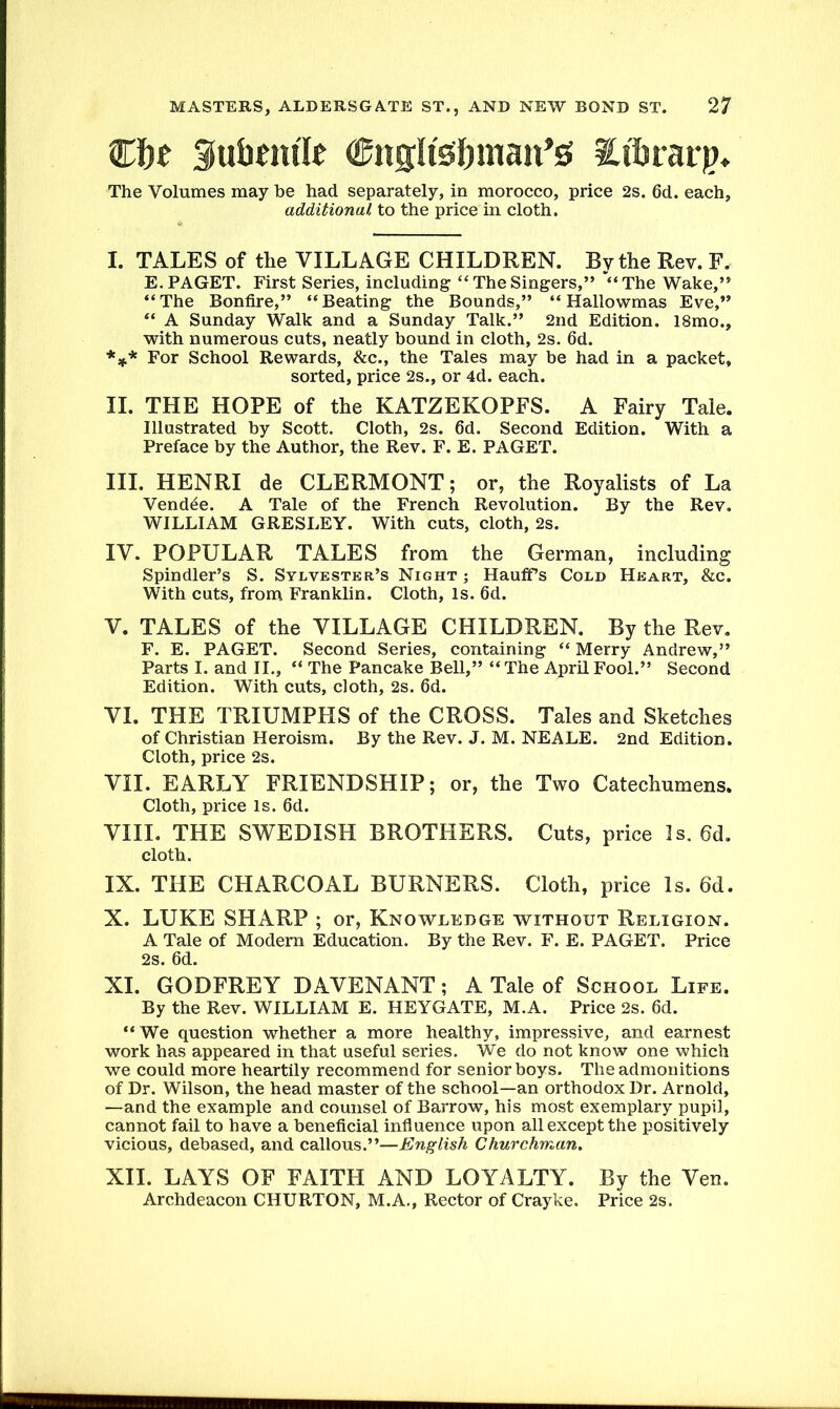 Cln Sutmu'Ie Cngli'sfjmait^ Etbrarp. The Volumes may be had separately, in morocco, price 2s. 6d. each, additional, to the price in cloth. I. TALES of the VILLAGE CHILDREN. By the Rev. F. E. PAGET. First Series, including “ The Singers,” “The Wake,” “The Bonfire,” “Beating the Bounds,” “Hallowmas Eve,” “ A Sunday Walk and a Sunday Talk.” 2nd Edition. l8mo., with numerous cuts, neatly bound in cloth, 2s. 6d. *** For School Rewards, &c., the Tales may be had in a packet, sorted, price 2s., or 4d. each. II. THE HOPE of the KATZEKOPFS. A Fairy Tale. Illustrated by Scott. Cloth, 2s. 6d. Second Edition. With a Preface by the Author, the Rev. F. E. PAGET. III. HENRI de CLERMONT; or, the Royalists of La Vendee. A Tale of the French Revolution. By the Rev. WILLIAM GRESLEY. With cuts, cloth, 2s. IV. POPULAR TALES from the German, including Spindler’s S. Sylvester’s Night ; HaufiPs Cold Heart, &c. With cuts, from Franklin. Cloth, Is. 6d. V. TALES of the VILLAGE CHILDREN. By the Rev. F. E. PAGET. Second Series, containing “ Merry Andrew,” Parts I. and II., “ The Pancake Bell,” “The April Fool.” Second Edition. With cuts, cloth, 2s. 6d. VI. THE TRIUMPHS of the CROSS. Tales and Sketches of Christian Heroism. By the Rev. J. M. NEALE. 2nd Edition. Cloth, price 2s. VII. EARLY FRIENDSHIP; or, the Two Catechumens. Cloth, price Is. 6d. VIII. THE SWEDISH BROTHERS. Cuts, price 2 s, 6d. cloth. IX. THE CHARCOAL BURNERS. Cloth, price Is. 6d. X. LUKE SHARP ; or, Knowledge without Religion. A Tale of Modern Education. By the Rev. F. E. PAGET. Price 2s. 6d. XI. GODFREY DAVENANT; A Tale of School Life. By the Rev. WILLIAM E. HEYGATE, M.A. Price 2s. 6d. “We question whether a more healthy, impressive, and earnest work has appeared in that useful series. We do not know one which we could more heartily recommend for senior boys. The admonitions of Dr. Wilson, the head master of the school—an orthodox Dr. Arnold, —and the example and counsel of Barrow, his most exemplary pupil, cannot fail to have a beneficial influence upon all except the positively vicious, debased, and callous.”—English Churchman. XII. LAYS OF FAITH AND LOYALTY. By the Ven. Archdeacon CHURTON, M.A., Rector of Crayke. Price 2s.