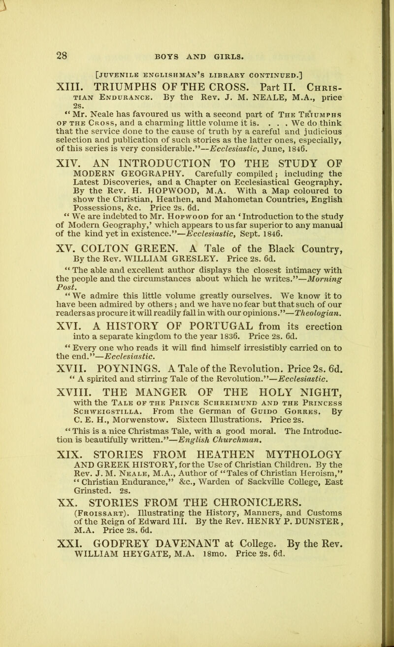 \ 28 BOYS AND GIRLS. [juvenile Englishman’s library continued.] XIII. TRIUMPHS OF THE CROSS. Part II. Chris- tian Endurance. By the Rev. J. M. NEALE, M.A., price 2s. “ Mr. Neale has favoured us with a second part of The Triumphs of the Cross, and a charming little volume it is. ... We do think that the service done to the cause of truth by a careful and judicious selection and publication of such stories as the latter ones, especially, of this series is very considerable.”—Ecclesiastic, June, 1846. XIV. AN INTRODUCTION TO THE STUDY OF MODERN GEOGRAPHY. Carefully compiled; including the Latest Discoveries, and a Chapter on Ecclesiastical Geography. By the Rev. H. HOPWOOD, M.A. With a Map coloured to show the Christian, Heathen, and Mahometan Countries, English Possessions, &c. Price 2s. 6d. “ We are indebted to Mr. Hopwood for an ‘ Introduction to the study of Modern Geography,’ which appears to us far superior to any manual of the kind yet in existence.”—Ecclesiastic, Sept. 1846. XV. COLTON GREEN. A Tale of the Black Country, By the Rev. WILLIAM GRESLEY. Price 2s. 6d. “ The able and excellent author displays the closest intimacy with the people and the circumstances about which he writes.”—Morning Post. “ We admire this little volume greatly ourselves. We know it to have been admired by others; and we have no fear but that such of our readers as procure it will readily fall in with our opinions.”—Th eologian. XVI. A HISTORY OF PORTUGAL from its erection into a separate kingdom to the year 1836. Price 2s. 6d. “ Every one who reads it will find himself irresistibly carried on to the end.”—Ecclesiastic. XVII. POYNINGS. A Tale of the Revolution. Price 2s. 6d. “ A spirited and stirring Tale of the Revolution.”—Ecclesiastic. XVIII. THE MANGER OF THE HOLY NIGHT, with the Tale of the Prince Schreimunb and the Princess Schweigstilla. From the German of Guido Gorres. By C. E. H., Morwenstow. Sixteen Illustrations. Price 2s. “ This is a nice Christmas Tale, with a good moral. The Introduc- tion is beautifully written.”—English Churchman. XIX. STORIES FROM HEATHEN MYTHOLOGY AND GREEK HISTORY, for the Use of Christian Children. By the Rev. J. M. Neale, M.A., Author of “Tales of Christian Heroism,” “ Christian Endurance,” &c., Warden of Sackville College, East Grinsted. 2s. XX. STORIES FROM THE CHRONICLERS. (Froissart). Illustrating the History, Manners, and Customs of the Reign of Edward III. By the Rev. HENRY P. DUNSTER, M.A. Price 2s. 6d. XXI. GODFREY DAVENANT at College. By the Rev. WILLIAM HEYGATE, M.A. l8mo. Price 2s. 6d.