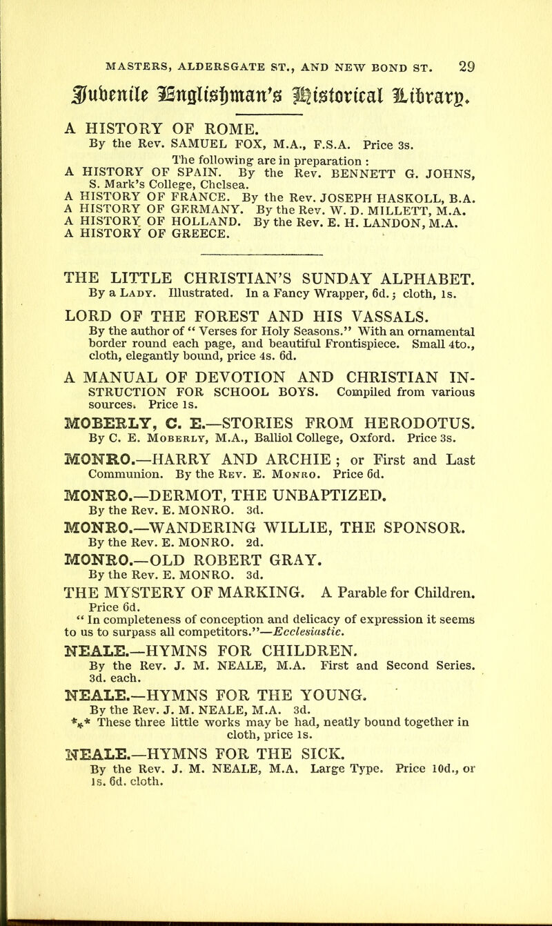 Kubenile iSnsIis^man’s historical Hibrarg. A HISTORY OF ROME. By the Rev. SAMUEL FOX, M.A., F.S.A. Price 3s. The following' are in preparation : A HISTORY OF SPAIN. By the Rev. BENNETT G. JOHNS, S. Mark’s College, Chelsea. A HISTORY OF FRANCE. By the Rev. JOSEPH HASKOLL, B.A. A HISTORY OF GERMANY. By the Rev. W. D. MILLETT, M.A. A HISTORY OF HOLLAND. By the Rev. E. H. LANDON, M.A. A HISTORY OF GREECE. THE LITTLE CHRISTIAN’S SUNDAY ALPHABET. By a Lady. Illustrated. In a Fancy Wrapper, 6d.; cloth, Is. LORD OF THE FOREST AND HIS VASSALS. By the author of “ Verses for Holy Seasons.” With an ornamental border round each page, and beautiful Frontispiece. Small 4to., cloth, elegantly bound, price 4s. 6d. A MANUAL OF DEVOTION AND CHRISTIAN In- struction FOR SCHOOL BOYS. Compiled from various sources * Price is. MOBERLY, C. E.—STORIES FROM HERODOTUS. By C. E. Moberly, M.A., Balliol College, Oxford. Price 3s. MONRO.—HARRY AND ARCHIE ; or First and Last Communion. By the Rev. E. Monro. Price 6d. MONRO.—DERMOT, THE UNBAPTIZED. By the Rev. E. MONRO. 3d. MONRO.—WANDERING WILLIE, THE SPONSOR. By the Rev. E. MONRO. 2d. MONRO.—OLD ROBERT GRAY. By the Rev. E. MONRO. 3d. THE MYSTERY OF MARKING. A Parable for Children. Price 6d. “ In completeness of conception and delicacy of expression it seems to us to surpass all competitors.”—Ecclesiastic. NEALE.—HYMNS FOR CHILDREN. By the Rev. J. M. NEALE, M.A. First and Second Series. 3d. each. NEALE.—HYMNS FOR THE YOUNG. By the Rev. J. M. NEALE, M.A. 3d. *** These three little works may be had, neatly bound together in cloth, price is. NEALE.—HYMNS FOR THE SICK. By the Rev. J. M. NEALE, M.A. Large Type. Price 10d., or is. 6d. cloth.