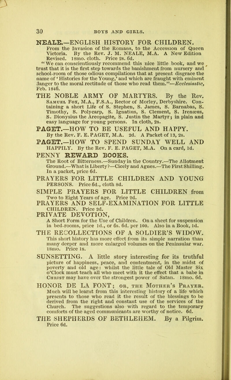 NEALE.—ENGLISH HISTORY FOR CHILDREN. From the Invasion of the Romans, to the Accession of Queen Victoria. By the Rev. J. M. NEALE, M.A. A New Edition Revised. 18mo. cloth. Price 2s. 6d. “We can conscientiously recommend this nice little hook, and we r trust that it is the first step towards the banishment from nursery and ^ school-room of those odious compilations that at present disgrace the name of ‘ Histories for the Young,’ and which are fraught with eminent danger to the moral rectitude of those who read them.”—Ecclesiastic, Feb. 1846. THE NOBLE ARMY OF MARTYRS. By the Rev. Samuel Fox, M.A., F.S.A., Rector of Morley, Derbyshire. Con- taining a short Life of S. Stephen, S. James, S. Barnabas, S. Timothy, S. Poly carp, S. Ignatius, S. Clement, S. Iremeus, S. Dionysius the Areopagite, S. Justin the Martyr $ in plain and easy language for young persons. In cloth, 2s. PAGET.—HOW TO BE USEFUL AND HAPPY. By the Rev. F. E. PAGET, M.A. 2d. A Packet of 13, 2s. PAGET.—HOW TO SPEND SUNDAY WELL AND HAPPILY. By the Rev. F. E. PAGET, M.A. On a card, Id. PENNY REWARD BOOKS. The Root of Bitterness.—Sunday in the Country.—The Allotment Ground.—What is Liberty?—Cicely and Agnes.—The First Shilling. In a packet, price 6d. PRAYERS FOR LITTLE CHILDREN AND YOUNG PERSONS. Price 6d., cloth 8d. SIMPLE PRAYERS FOR LITTLE CHILDREN from Two to Eight Years of age. Price 2d. PRAYERS AND SELF-EXAMINATION FOR LITTLE CHILDREN. Price 2d. PRIVATE DEVOTION, A Short Form for the Use of Children. On a sheet for suspension in bed-rooms, price Id., or 6s. 6d. per 100. Also in a Book, Id. THE RECOLLECTIONS OF A SOLDIER’S WIDOW. This short history has more effect from its simple narration than many deeper and more enlarged volumes on the Peninsular war. l8mo. Price is. SUNSETTING. A little story interesting for its truthful picture of happiness, peace, and contentment, in the midst of poverty and old age: whilst the little tale of Old Master Six o’Clock must teach all who meet with it the effect that a babe in Christ may have over the strongest power of Satan. 18mo. 6d. HONOR DE LA FONT; or, the Mother’s Prayer. Much will be learnt from this interesting history of a life which presents to those who read it the result of the blessings to be derived from the right and constant use of the services of the Church. The suggestions also with regard to the temporary comforts of the aged communicants are worthy of notice. 6d. THE SHEPHERDS OF BETHLEHEM. By a Pilgrim. Price 6d.