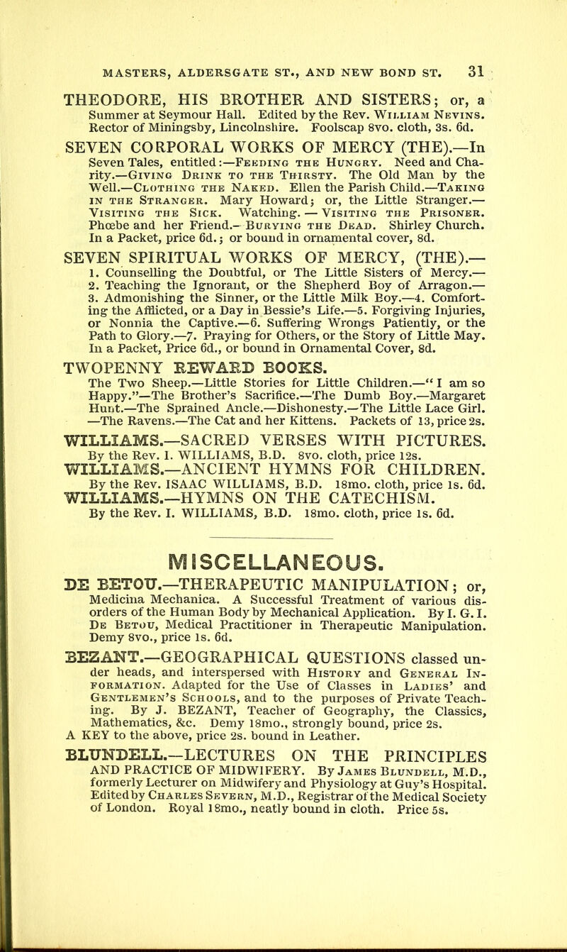THEODORE, HIS BROTHER AND SISTERS; or, a Summer at Seymour Hall. Edited by the Rev. William Nevins. Rector of Miningsby, Lincolnshire. Foolscap 8vo. cloth, 3s. 6d. SEVEN CORPORAL WORKS OF MERCY (THE).—In Seven Tales, entitled:—Feeding the Hungry. Need and Cha- rity.—Giving Drink to the Thirsty. The Old Man by the Well.—Clothing the Naked. Ellen the Parish Child.—Taking in the Stranger. Mary Howard; or, the Little Stranger.— Visiting the Sick. Watching. — Visiting the Prisoner. Phoebe and her Friend.— Burying the Dead. Shirley Church. In a Packet, price 6d.; or bound in ornamental cover, 8d. SEVEN SPIRITUAL WORKS OF MERCY, (THE).— 1. Counselling the Doubtful, or The Little Sisters of Mercy.— 2. Teaching the Ignorant, or the Shepherd Boy of Arragon.— 3. Admonishing the Sinner, or the Little Milk Boy.—4. Comfort- ing the Afflicted, or a Day in Bessie’s Life.—5. Forgiving Injuries, or Nonnia the Captive.—6. Suffering Wrongs Patiently, or the Path to Glory.—7. Praying for Others, or the Story of Little May. In a Packet, Price 6d., or bound in Ornamental Cover, 8d. TWOPENNY REWARD BOOKS. The Two Sheep.—Little Stories for Little Children.—“ I am so Happy.”—The Brother’s Sacrifice.—The Dumb Boy.—Margaret Hunt.—The Sprained Ancle.—Dishonesty.—The Little Lace Girl. —The Ravens.—The Cat and her Kittens. Packets of 13, price 2s. WILLIAMS.—SACRED VERSES WITH PICTURES. By the Rev. 1. WILLIAMS, B.D. 8vo. cloth, price 12s. WILLIAMS.—ANCIENT HYMNS FOR CHILDREN. By the Rev. ISAAC WILLIAMS, B.D. 18mo. cloth, price is. 6d. WILLIAMS.—HYMNS ON THE CATECHISM. By the Rev. I. WILLIAMS, B.D. 18mo. cloth, price is. 6d. MISCELLANEOUS. BE BETOTT.—THERAPEUTIC MANIPULATION; or, Medicina Mechanica. A Successful Treatment of various dis- orders of the Human Body by Mechanical Application. By I. G. I. De Betou, Medical Practitioner in Therapeutic Manipulation. Demy 8vo., price is. 6d. BEZANT.—GEOGRAPHICAL QUESTIONS classed un- der heads, and interspersed with History and General In- formation. Adapted for the Use of Classes in Ladies’ and Gentlemen’s Schools, and to the purposes of Private Teach- ing. By J. BEZANT, Teacher of Geography, the Classics, Mathematics, &c. Demy l8mo., strongly bound, price 2s. A KEY to the above, price 2s. bound in Leather. BLUNDELL.—LECTURES ON THE PRINCIPLES AND PRACTICE OF MIDWIFERY. By James Blundell, M.D., formerly Lecturer on Midwifery and Physiology at Guy’s Hospital. Editedby Charles Severn, M.D., Registrar of the Medical Society of London. Royal 18mo., neatly bound in cloth. Price 5s.