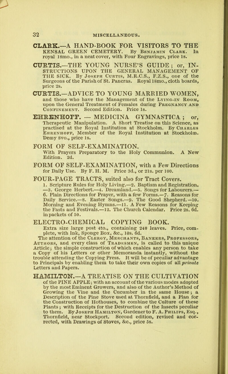 CLARK.—A HAND-BOOK FOR VISITORS TO THE KENSAL GREEN CEMETERY. By Benjamin Clark. In royal l8mo., in a neat cover, with Four Engravings, price is. CURTIS.—THE YOUNG NURSE’S GUIDE ; or, IN- STRUCTIONS UPON THE GENERAL MANAGEMENT OF THE SICK. By Joseph Curtis, M.R.C.S., F.Z.S., one of the Surgeons of the Parish of St. Pancras. Royal 18mo., cloth boards, price 2s. CURTIS.—ADVICE TO YOUNG MARRIED WOMEN, and those who have the Management of the Lying-in Room, upon the General Treatment of Females during Pregnancy and Confinement. Second Edition. Price Is. EHRENHOFF. — MEDICINA GYMNASTICA ; or, Therapeutic Manipulation. A Short Treatise on this Science, as practised at the Royal Institution at Stockholm. By Charles Ehrenhoff, Member of the Royal Institution at Stockholm. Demy 8vo., price Is. FORM OF SELF-EXAMINATION. With Prayers Preparatory to the Holy Communion. A New Edition. 2d. FORM OF SELF-EXAMINATION, with a Few Directions for Daily Use. By F. H. M. Price 3d., or 21s. per 100. FOUR-PAGE TRACTS, suited also for Tract Covers. 1. Scripture Rules for Holy Living.—2. Baptism and Registration. —3. George Herbert.—4. Dreamland.—5. Songs for Labourers.— 6. Plain Directions for Prayer, with a few Forms.—7. Reasons for Daily Service.—8. Easter Songs.—9. The Good Shepherd.—10. Morning and Evening Hymns.—11. A Few Reasons for Keeping the Fasts and Festivals.—12. The Church Calendar. Price 2s. 6d. in packets of 50. ELECTRO-CHEMICAL COPYING BOOK. Extra size large post 4to., containing 240 leaves. Price, com- plete, with Ink, Sponge Box, &c., 10s. 6d. The attention of the Clergy, Merchants, Bankers, Professors, Authors, and every class of Tradesmen, is called to this unique Article; the simple construction of which enables any person to take a Copy of his Letters or other Memoranda instantly, without the trouble attending the Copying Press. It will be of peculiar advantage to Principals by enabling them to take their own copies of all private Letters and Papers. HAMILTON.—A TREATISE ON THE CULTIVATION of the PINE APPLE; with an account of the various modes adopted by the most Eminent Growers, and also of the Author’s Method of Growing the Vine and the Cucumber in tlie same House ; a Description of the Pine Stove used at Thornfield, and a Plan for the Construction of Hothouses, to combine the Culture of these Plants ; with Receipts for the Destruction of the Insects peculiar to them. By Joseph Hamilton, Gardener to F. A. Philips, Esq., Thornfield, near Stockport. Second edition, revised and cor- rected, with Drawings of Stoves, &c., price 5s.