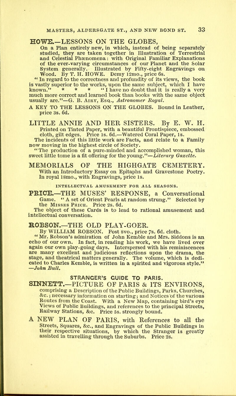 HOWE.—LESSONS ON THE GLOBES, On a Plan entirely new, in which, instead of being separately studied, they are taken together in Illustration of Terrestrial and Celestial Phaenomena: with Original Familiar Explanations of the ever-varying circumstances of our Planet and the Solar System generally. Illustrated by Fifty-eight Engravings on Wood. By T. H. HOWE. Demy 12mo., price 6s. “ In regard to the correctness and profundity of its views, the hook is vastly superior to the works, upon the same subject, which I have known.” * * * “ I have no doubt that it is really a very much more correct and learned book than books with the same object usually are.”—G. B. Airy, Esq., Astronomer Royal. A KEY TO THE LESSONS ON THE GLOBES. Bound in Leather, price 3s. 6d. LITTLE ANNIE AND HER SISTERS. By E. W. H. Printed on Tinted Paper, with a beautiful Frontispiece, embossed cloth, gilt edges. Price is. 6d.—Watered Coral Paper, Is. The incidents of this little work are Facts, and relate to a Family now moving in the highest circle of Society. “ The production of a pure-minded and accomplished woman, this sweet little tome is a fit offering for the young.”—Literary Gazette. MEMORIALS OF THE HIGHGATE CEMETERY. With an Introductory Essay on Epitaphs and Gravestone Poetry. In royal 18mo., with Engravings, price Is. INTELLECTUAL AMUSEMENT FOR ALL SEASONS. PRICK—THE MUSES’ RESPONSE, a Conversational Game. “ A set of Orient Pearls at random strung.” Selected by the Misses Price. Price 2s. 6d. The object of these Cards is to lead to rational amusement and intellectual conversation. ROBSON.—THE OLD PLAY-GOER. By WILLIAM ROBSON. Post 8vo., price 7s. 6d. cloth. “ Mr. Robson’s admiration of John Kemble and Mrs. Siddons is an echo of our own. In fact, in reading his work, we have lived over again our own play-going days. Interspersed with his reminiscences are many excellent and judicious reflections upon the drama, the stage, and theatrical matters generally. The volume, which is dedi- cated to Charles Kemble, is written in a spirited and vigorous style.” —John Bull. STRANGER’S GUIDE TO PARIS. SINNETT.—PICTURE OF PARIS & ITS ENVIRONS, comprising a Description of the Public Buildings, Parks, Churches, &c.; necessary information on starting; and Notices of the various Routes from the Coast. With a New Map, containing bird’s eye Views of Public Buildings, and references to the principal Streets, Railway Stations, &c. Price 5s. strongly bound. A NEW PLAN OF PARIS, with References to all the Streets, Squares, &c., and Engravings of the Public Buildings in their respective situations, by which the Stranger is greatly assisted in travelling through the Suburbs. Price 2s.
