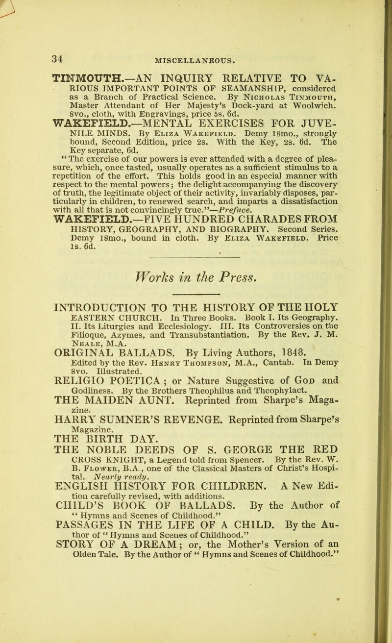 TINMOUTH.—AN INQUIRY RELATIVE TO VA- RIOUS IMPORTANT POINTS OF SEAMANSHIP, considered as a Branch of Practical Science. By Nicholas Tinmouth, Master Attendant of Her Majesty’s Dock-yard at Woolwich. 8vo., cloth, with Engravings, price 5s. 6d„ WAKEFIELD.—MENTAL EXERCISES FOR JUVE- NILE MINDS. By Eliza Wakefield. Demy 18mo., strongly hound, Second Edition, price 2s. With the Key, 2s. 6d. The Key separate, 6d. “The exercise of our powers is ever attended with a degree of plea- sure, which, once tasted, usually operates as a sufficient stimulus to a repetition of the effort. This holds good in an especial manner with respect to the mental powers; the delight accompanying the discovery of truth, the legitimate object of their activity, invariably disposes, par- ticularly in children, to renewed search, and imparts a dissatisfaction with all that is not convincingly true.”—Preface. WAKEFIELD.—FIVE HUNDRED CHARADES FROM HISTORY, GEOGRAPHY, AND BIOGRAPHY. Second Series. Demy l8mo., bound in cloth. By Eliza Wakefield. Price is. 6d. Works in the Press. INTRODUCTION TO THE HISTORY OF THE HOLY EASTERN CHURCH. In Three Books. Book I. Its Geography. II. Its Liturgies and Ecclesiology. III. Its Controversies on the Filioque, Azymes, and Transubstantiation. By the Rev. J. M. Neale, M.A. ORIGINAL BALLADS. By Living Authors, 1848. Edited by the Rev. Henry Thompson, M.A., Cantab. In Demy 8vo. Illustrated. RELIGIO POETICA ; or Nature Suggestive of God and Godliness. By the Brothers Theophilus and Theophylact. THE MAIDEN AUNT. Reprinted from Sharpe’s Maga- zine. HARRY SUMNER’S REVENGE. Reprinted from Sharpe’s Magazine. THE BIRTH DAY. THE NOBLE DEEDS OF S. GEORGE THE RED CROSS KNIGHT, a Legend told from Spencer. By the Rev. W. B. Flower, B.A , one of the Classical Masters of Christ’s Hospi- tal. Nearly ready. ENGLISH HISTORY FOR CHILDREN. A New Edi- tion carefully revised, with additions. CHILD’S BOOK OF BALLADS. By the Author of “ Hymns and Scenes of Childhood.” PASSAGES IN THE LIFE OF A CHILD. By the Au- thor of “ Hymns and Scenes of Childhood.” STORY OF A DREAM ; or, the Mother’s Version of an Olden Tale. By the Author of “ Hymns and Scenes of Childhood.”