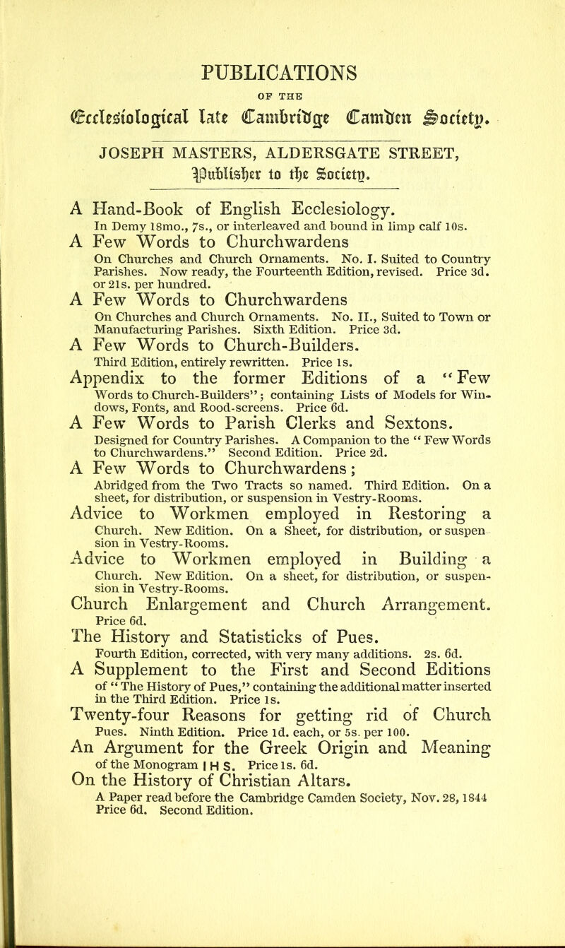 PUBLICATIONS OF THE <£aTe3to logical late Cambridge Camden j§>octtt|>. JOSEPH MASTERS, ALDERSGATE STREET, ^ubltsber to tl)e Society. A Hand-Book of English Ecclesiology. In Demy 18mo., 7s., or interleaved and bound in limp calf 10s. A Few Words to Churchwardens On Churches and Church Ornaments. No. I. Suited to Country Parishes. Now ready, the Fourteenth Edition, revised. Price 3d. or 21s. per hundred. A Few Words to Churchwardens On Churches and Church Ornaments. No. II., Suited to Town or Manufacturing' Parishes. Sixth Edition. Price 3d. A Few Words to Church-Builders. Third Edition, entirely rewritten. Price is. Appendix to the former Editions of a “Few Words to Church-Builders” j containing Lists of Models for Win- dows, Fonts, and Rood-screens. Price 6d. A Few Words to Parish Clerks and Sextons. Designed for Country Parishes. A Companion to the “ Few Words to Churchwardens.” Second Edition. Price 2d. A Few Words to Churchwardens; Abridged from the Two Tracts so named. Third Edition. On a sheet, for distribution, or suspension in Vestry-Rooms. Advice to Workmen employed in Restoring a Church. New Edition. On a Sheet, for distribution, or suspen sion in Vestry-Rooms. Advice to Workmen employed in Building a Church. New Edition. On a sheet, for distribution, or suspen- sion in Vestry-Rooms. Church Enlargement and Church Arrangement. Price 6d. The History and Statisticks of Pues. Fourth Edition, corrected, with very many additions. 2s. 6d. A Supplement to the First and Second Editions of “ The History of Pues,” containing the additional matter inserted in the Third Edition. Price is. Twenty-four Reasons for getting rid of Church Pues. Ninth Edition. Price id. each, or 5s. per 100. An Argument for the Greek Origin and Meaning of the Monogram | H S. Price is. 6d. On the History of Christian Altars. A Paper read before the Cambridge Camden Society, Nov. 28, 1844 Price 6d. Second Edition.