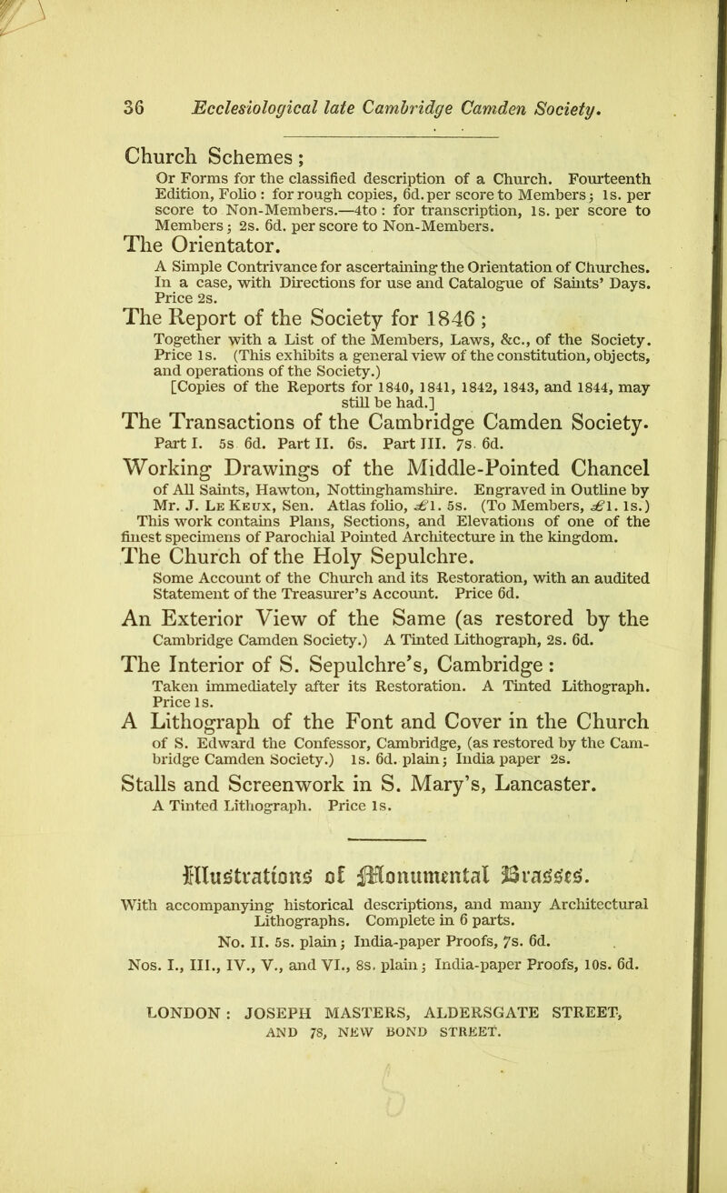 Church Schemes; Or Forms for the classified description of a Church. Fourteenth Edition, Folio : for rough copies, 6d.per score to Members ; Is. per score to Non-Members.—4to : for transcription, is. per score to Members; 2s. 6d. per score to Non-Members. The Orientator. A Simple Contrivance for ascertaining the Orientation of Churches. In a case, with Directions for use and Catalogue of Saints’ Days. Price 2s. The Report of the Society for 1846 ; Together with a List of the Members, Laws, &c., of the Society. Price is. (This exhibits a general view of the constitution, objects, and operations of the Society.) [Copies of the Reports for 1840, 1841, 1842, 1843, and 1844, may still be had.] The Transactions of the Cambridge Camden Society. Parti. 5s 6d. Part II. 6s. Part III. 7s. 6d. Working Drawings of the Middle-Pointed Chancel of All Saints, Hawton, Nottinghamshire. Engraved in Outline by Mr. J. Le Keux, Sen. Atlas folio, -s£l. 5s. (To Members, ^1. is.) This work contains Plans, Sections, and Elevations of one of the finest specimens of Parochial Pohited Architecture in the kingdom. The Church of the Holy Sepulchre. Some Account of the Church and its Restoration, with an audited Statement of the Treasurer’s Account. Price 6d. An Exterior View of the Same (as restored by the Cambridge Camden Society.) A Tinted Lithograph, 2s. 6d. The Interior of S. Sepulchre’s, Cambridge : Taken immediately after its Restoration. A Tinted Lithograph. Price is. A Lithograph of the Font and Cover in the Church of S. Edward the Confessor, Cambridge, (as restored by the Cam- bridge Camden Society.) Is. 6d. plain; India paper 2s. Stalls and Screenwork in S. Mary’s, Lancaster. A Tinted Lithograph. Price Is. {llji£tvatton$ of jHonumental J3ra££t£. With accompanying historical descriptions, and many Architectural Lithographs. Complete in 6 parts. No. II. 5s. plain; India-paper Proofs, 7s. 6d. Nos. I., III., IV., V., and VI., 8s. plain; India-paper Proofs, 10s. 6d. LONDON : JOSEPH MASTERS, ALDERSGATE STREET, AND 78, NEW BOND STREET.