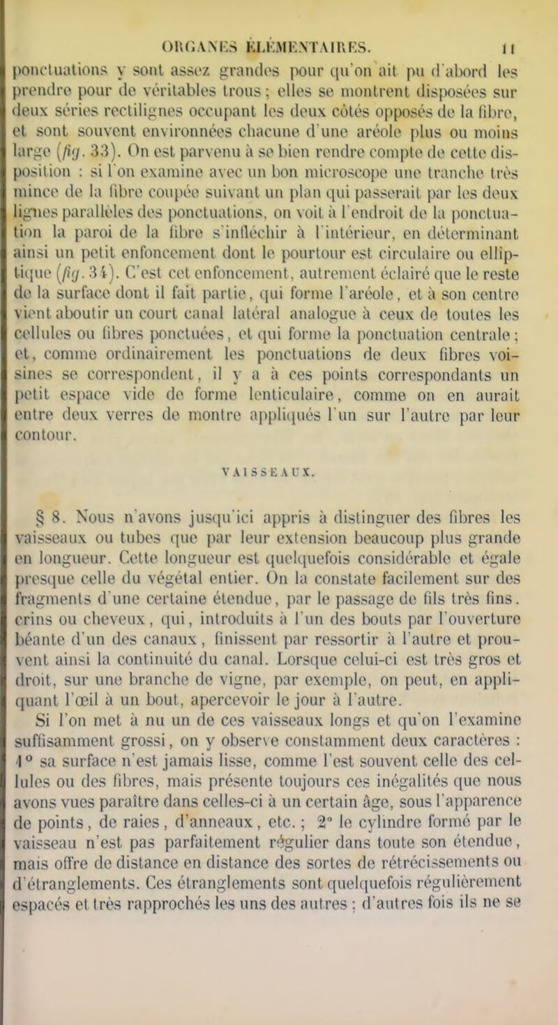 ponctuations y sont assez grandes pour qu'on ait pu d'abord les prendre pour de véritables trous ; elles se montrent disposées sur deux séries rectilignes occupant les deux côtés opposés de la fibre, et sont souvent environnées chacune d une aréole plus ou moins large 33). On est parvenu à se bien rendre compte de cette dis- position : si l'on examine avec un bon microscope une tranche très mince de la fibre coupée suivant un plan qui passerait par les deux lignes parallèles des ponctuations, on voit à l'endroit de la ponctua- tion la paroi de la fibre s'infléchir à l'intérieur, en déterminant ainsi un petit enfoncement dont le pourtour est circulaire ou ellip- tique (fuj. 34). C’est cet enfoncement, autrement éclairé que le reste de la surface dont il fait partie, qui forme l'aréole, et à son centre vient aboutir un court canal latéral analogue à ceux de toutes les cellules ou fibres ponctuées, et qui forme la ponctuation centrale; et, comme ordinairement les ponctuations de deux fibres voi- sines se correspondent, il y a à ces points correspondants un petit espace vide do forme lenticulaire, comme on en aurait entre deux verres de montre appliqués l'un sur l’autre par leur contour. VAISSEAUX. § 8. Nous n’avons jusqu'ici appris à distinguer des fibres les vaisseaux ou tubes que par leur extension beaucoup plus grande en longueur. Cette longueur est quelquefois considérable et égale presque celle du végétal entier. On la constate facilement sur des fragments d une certaine étendue, par le passage de fils très fins, crins ou cheveux, qui, introduits à l'un des bouts par l'ouverture béante d’un des canaux, finissent par ressortir à l’autre et prou- vent ainsi la continuité du canal. Lorsque celui-ci est très gros et droit, sur une branche de vigne, par exemple, on peut, en appli- quant l’œil à un bout, apercevoir le jour à l'autre. Si l’on met à nu un de ces vaisseaux longs et qu'on l’examine suffisamment grossi, on y observe constamment deux caractères : ■1° sa surface n'est jamais lisse, comme l’est souvent celle des cel- lules ou des fibres, mais présente toujours ces inégalités (pic nous avons vues paraître dans celles-ci à un certain âge, sous l'apparence de points, de raies , d’anneaux, etc. ; 2° le cylindre formé par le vaisseau n’est pas parfaitement régulier dans toute son étendue, mais offre de distance en distance des sortes de rétrécissements ou d’étranglements. Ces étranglements sont quelquefois régulièrement espacés et très rapprochés les uns des autres ; d’autres fois ils ne se