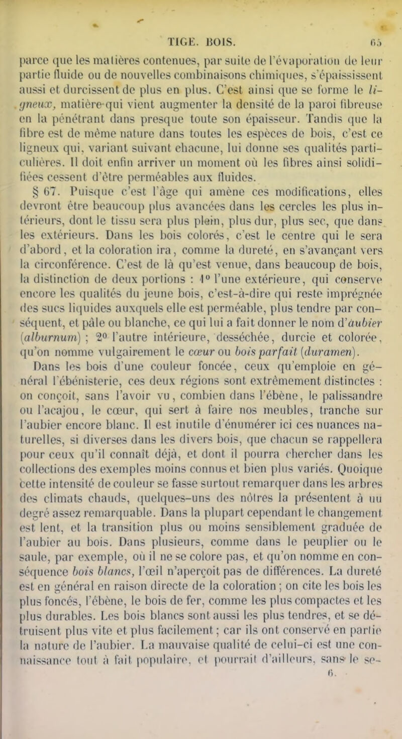 TIGE. 1501S. parce ([ne les matières contenues, par suite de l’évaporation de leur partie fluide ou de nouvelles combinaisons chimiques, s’épaississent aussi et durcissent de plus en plus. C’est ainsi que se forme le li- gneux, matière qui vient augmenter la densité de la paroi fibreuse en la pénétrant dans presque toute son épaisseur. Tandis que la fibre est de même nature dans toutes les espèces de bois, c’est ce ligneux qui. variant suivant chacune, lui donne ses qualités parti- culières. 11 doit enfin arriver un moment où les fibres ainsi solidi- fiées cessent d’être perméables aux fluides. § 07. Puisque c’est l’âge qui amène ces modifications, elles devront être beaucoup plus avancées dans les cercles les plus in- térieurs, dont le tissu sera plus plein, plus dur, plus sec, que dans les extérieurs. Dans les bois colorés, c’est le centre qui le sera d’abord, et la coloration ira, comme la dureté, en s’avançant vers la circonférence. C’est de là qu’est venue, dans beaucoup de bois, la distinction de deux portions : 1° l’une extérieure, qui conserve encore les qualités du jeune bois, c’est-à-dire qui reste imprégnée des sucs liquides auxquels elle est perméable, plus tendre par con- séquent, et pâle ou blanche, ce qui lui a fait donner le nom d’ùubier (alburnum) ; 2° l’autre intérieure, desséchée, durcie et colorée, qu’on nomme vulgairement le cœur ou bois parfait (cluramen). Dans les bois d’une couleur foncée, ceux qu’emploie en gé- néral l'ébénisterie, ces deux régions sont extrêmement distinctes : on conçoit, sans l’avoir vu, combien dans l’ébène, le palissandre ou l’acajou, le coeur, qui sert à faire nos meubles, tranche sur l’aubier encore blanc. Il est inutile d’énumérer ici ces nuances na- turelles, si diverses dans les divers bois, que chacun se rappellera pour ceux qu’il connaît déjà, et dont il pourra chercher dans les collections des exemples moins connus et bien plus variés. Quoique bette intensité de couleur se fasse surtout remarquer dans les arbres des climats chauds, quelques-uns des nôtres la présentent à nu degré assez remarquable. Dans la plupart cependant le changement est lent, et la transition plus ou moins sensiblement graduée de l’aubier au bois. Dans plusieurs, comme dans le peuplier ou le saule, par exemple, où il ne se colore pas, et qu’on nomme en con- séquence bois blancs, l’œil n’aperçoit pas de différences. La dureté est en général en raison directe de la coloration ; on cite les bois les plus foncés, l’ébène, le bois de fer, comme les plus compactes et les plus durables. Les bois blancs sont aussi les plus tendres, et se dé- truisent plus vite et plus facilement; car ils ont conservé en partie la nature de l’aubier. La mauvaise qualité de celui-ci est une con- naissance tout à fait populaire, et pourrait d’ailleurs, sans le se- i).