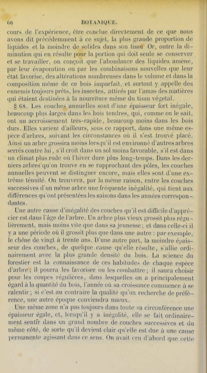 cours (Je l’expérience, être conclue directement de ce que nous avons dit précédemment à ce sujet, la plus grande proportion de liquides et la moindre de solides dans son tissu Or, outre la di- minution qui en résulte pour la portion qui doit seule se conserver et se travailler, on conçoit que l’abondance des liquides amène, par leur évaporation ou par les combinaisons nouvelles que leur état favorise, des altérations nombreuses dans le volume et dans la composition même de ce bois imparfait, et surtout y appelle des ennemis toujours prêts, les insectes, attirés par l’amas des matières qui étaient destinées à la nourriture même du tissu végétal. § G8. Les couches annuelles sont d’une épaisseur fort inégale, beaucoup plus larges dans les bois tendres, qui, comme on le sait, ont un accroissement très-rapide, beaucoup moins dans les bois durs. Elles varient d’ailleurs, sous ce rapport, dans une même es- pèce d’arbres, suivant les circonstances où il s’est trouvé placé. Ainsi un arbre grossira moins lorsqu’il est environné d’autres arbres serrés contre lui, s’il croît dans un sol moins favorable, s’il est dans un climat plus rude où l’hiver dure plus long-temps. Dans les der- niers arbres qu’on trouve en se rapprochant des pôles, les couches annuelles peuvent se distinguer encore, mais elles sont d’une ex- trême ténuité. On trouvera, par la même raison, entre les couches successives d’un même arbre une fréquente inégalité, qui tient aux différences qu’ont présentées les saisons dans les années correspon- dantes. Une autre cause d’inégalité des couches qu'il est difficile d’appré- cier est clans l’âge de l’arbre. Un arbre plus vieux grossit plus régu- lièrement, mais moins vile que dans sa jeunesse ; et dans celle-ci il y a une période où il grossit plus que dans une autre : par exemple, le chêne de vingt à (rente ans. D’une autre part, la moindre épais- seur des couches, de quelque cause quelle résulte, s’allie ordi- nairement avec la plus grande densité du bois. La science du forestier est la connaissance de ces habitudes de chaque espèce d’arbre; il pourra les favoriser ou les combattre ; il saura choisir pour les coupes régulières, dans lesquelles on a principalement égard à la quantité du bois, l’année où sa croissance commence à se ralentir; si c’est au contraire la qualité qu’on recherche de préfé- rence, une autre époque conviendra mieux. Une même zone n’a pas toujours dans toute sa circonférence une épaisseur égale, et, lorsqu’il y a inégalité, elle se fait ordinaire- ment sentfr dans un grand nombre de couches successives et du même côté, de sorte qu’il devient clair qu’elle est due à une cause permanente agissant dans ce sens. On avait cru d’abord que cette