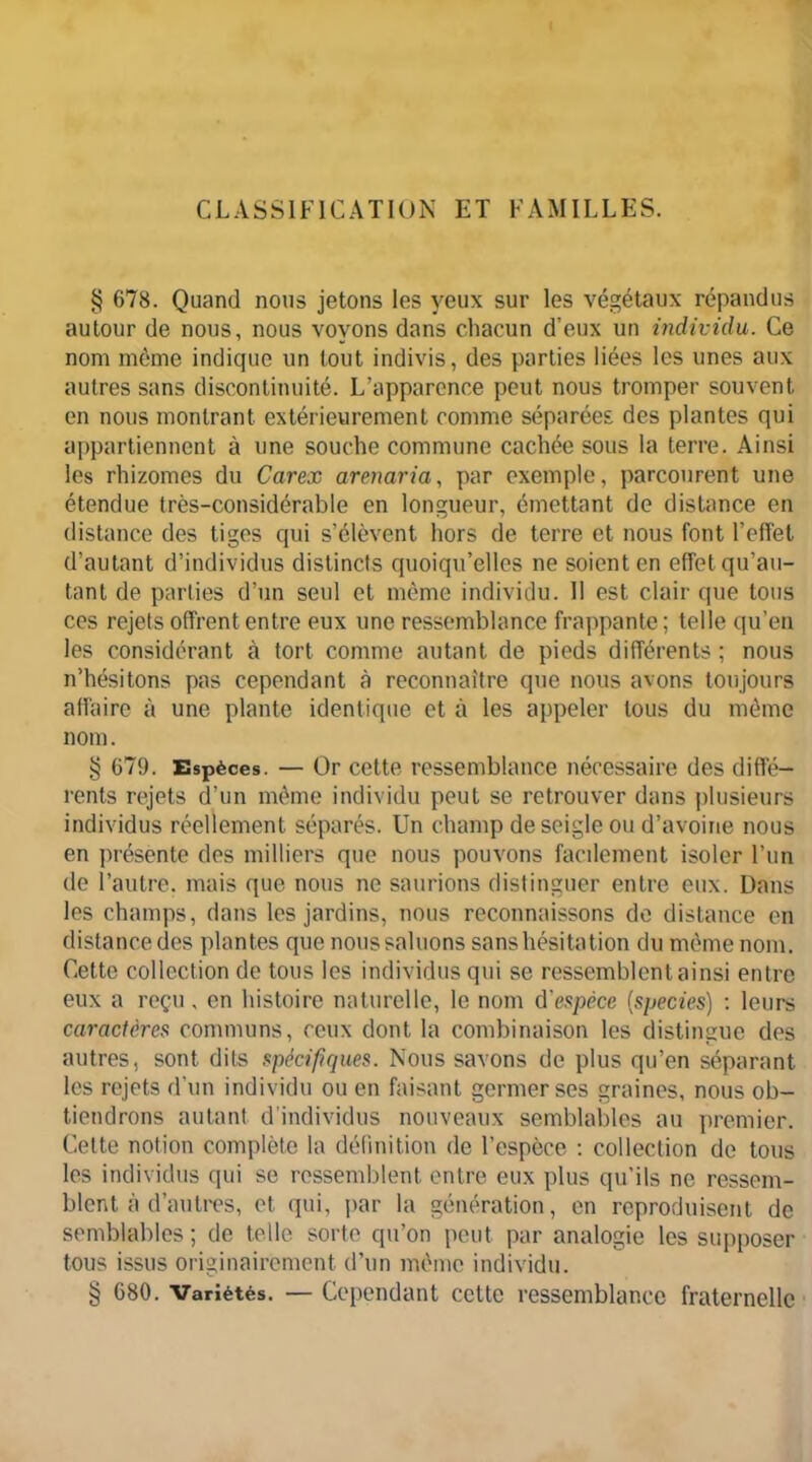 CLASSIFICATION ET FAMILLES. § 678. Quand nous jetons les yeux sur les végétaux répandus autour de nous, nous voyons dans chacun d’eux un individu. Ce nom même indique un tout indivis, des parties liées les unes aux autres sans discontinuité. L’apparence peut nous tromper souvent en nous montrant extérieurement comme séparées des plantes qui appartiennent à une souche commune cachée sous la terre. Ainsi les rhizomes du Carex arenaria, par exemple, parcourent une étendue très-considérable en longueur, émettant de distance en distance des tiges qui s’élèvent hors de terre et nous font l’effet d’autant d’individus distincts quoiqu’elles ne soient en effet qu’au- tant de parties d’un seul et même individu. II est clair que tous ces rejets offrent entre eux une ressemblance frappante ; telle qu’en les considérant à tort comme autant de pieds différents ; nous n’hésitons pas cependant à reconnaître que nous avons toujours affaire à une plante identique et à les appeler tous du même nom. § 679. Espèces. — Or cette ressemblance nécessaire des diffé- rents rejets d’un même individu peut se retrouver dans plusieurs individus réellement séparés. Un champ de seigle ou d’avoine nous en présente des milliers que nous pouvons facilement isoler l’un de l’autre, mais que nous ne saurions distinguer entre eux. Dans les champs, dans les jardins, nous reconnaissons de distance en distance des plantes que nous saluons sans hésitation du même nom. Cette collection de tous les individus qui se ressemblent ainsi entre eux a reçu, en histoire naturelle, le nom d'espèce (species) : leurs caractères communs, ceux dont la combinaison les distingue des autres, sont dits spécifiques. Nous savons de plus qu’en séparant les rejets d’un individu ou en faisant germer ses graines, nous ob- tiendrons autant d individus nouveaux semblables au premier. Cette notion complète la définition de l’espèce : collection de tous les individus qui se ressemblent entre eux plus qu’ils ne ressem- blent à d’autres, et qui, par la génération, en reproduisent de semblables ; de telle sorte qu’on peut par analogie les supposer tous issus originairement d’un même individu. § 680. Variétés. — Cependant cette ressemblance fraternelle