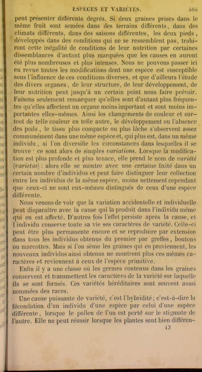 50;> ESPECES LT VARIETES. peut présenter différents degrés. Si deux graines prises dans le môme fruit sont semées dans des terrains différents, dans des climats différents, dans des saisons différentes, les doux pieds, développés dans des conditions qui ne se ressemblent pas, trahi- ront cette inégalité de conditions de leur nutrition par certaines dissemblances d’autant plus marquées que les causes en auront été plus nombreuses et plus intenses. Nous ne pouvons passer ici en revue toutes les modifications dont une espèce est susceptible sous l’influence de ces conditions diverses, et que d’ailleurs l’étude des divers organes, de leur structure, de leur développement, de leur nutrition peut jusqu’à un certain point nous faire prévoir. Faisons seulement remarquer qu’elles sont d’autant plus fréquen- tes qu'elles affectent un organe moins important et sont moins im- portantes elles-mêmes. Ainsi les changements de couleur et sur- tout de telle couleur en telle autre, le développement ou l’absence des poils , le tissu plus compacte ou plus lâche s’observent assez communément dans une même espèce et, qui plus est, dans un même individu, si l’on diversifie les circonstances dans lesquelles il se trouve • ce sont alors de simples variations. Lorsque la modifica- tion est plus profonde et plus tenace, elle prend le nom de variété (varietas) : alors elle se montre avec une certaine fixité dans un certain nombre d’individus et peut faire distinguer leur collection entre les individus de la même espèce, moins nettement cependant que ceux-ci ne sont eux-mêmes distingués do ceux d’une espèce différente. Nous venons de voir que la variation accidentelle et individuelle peut disparaître avec la cause qui la produit dans l’individu même qui en est affecté. D'autres fois l'effet persiste après la cause, et l'individu conserve toute sa vie ses caractères de variété. Celle-ci peut être plus permanente encore et se reproduire par extension dans tous les individus obtenus du premier par greffes, boutons ou marcottes. Mais si l’on sème les graines qui en proviennent, les nouveaux individus ainsi obtenus ne montrent plus ces mêmes ca- ractères et reviennent à ceux de l’espèce primitive. Enfin il y a une classe où les germes contenus dans les graines conservent et transmettent les caractères de la variété sur laquelle ils se sont formés. Ces variétés héréditaires sont souvent aussi nommées des races. Une cause puissante de variété, c’est l’hybridité; c’est-à-dire la fécondation d’un individu d’une espèce par celui d’une espèce différente, lorsque le pollen de l'un est porté sur le stigmate de l’autre. Elle ne peut réussir lorsque les plantes sont bien différen-