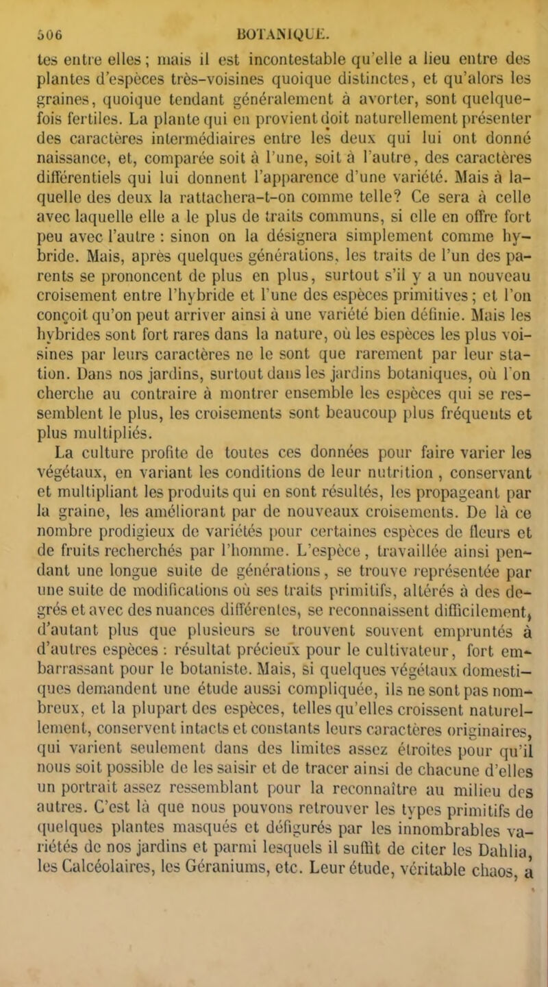 tes entre elles ; mais il est incontestable qu elle a lieu entre des plantes d’espèces très-voisines quoique distinctes, et qu’alors les graines, quoique tendant généralement à avorter, sont quelque- fois fertiles. La plante qui en provient doit naturellement présenter des caractères intermédiaires entre les deux qui lui ont donné naissance, et, comparée soit à l’une, soit à l’autre, des caractères différentiels qui lui donnent l’apparence d’une variété. Mais à la- quelle des deux la rattachera-t-on comme telle? Ce sera à celle avec laquelle elle a le plus de traits communs, si elle en offre fort peu avec l’autre : sinon on la désignera simplement comme hy- bride. Mais, après quelques générations, les traits de l’un des pa- rents se prononcent de plus en plus, surtout s’il y a un nouveau croisement entre l’hybride et l’une des espèces primitives; et l’on conçoit qu’on peut arriver ainsi à une variété bien définie. Mais les hybrides sont fort rares dans la nature, où les espèces les plus voi- sines par leurs caractères ne le sont que rarement par leur sta- tion. Dans nos jardins, surtout dans les jardins botaniques, où l'on cherche au contraire à montrer ensemble les espèces qui se res- semblent le plus, les croisements sont beaucoup plus fréquents et plus multipliés. La culture profite de toutes ces données pour faire varier les végétaux, en variant les conditions de leur nutrition , conservant et multipliant les produits qui en sont résultés, les propageant par la graine, les améliorant par de nouveaux croisements. De là ce nombre prodigieux de variétés pour certaines espèces de fleurs et de fruits recherchés par l’homme. L’espèce, travaillée ainsi pen- dant une longue suite de générations, se trouve représentée par une suite de modifications où ses traits primitifs, altérés à des de- grés et avec des nuances différentes, se reconnaissent difficilement, d’autant plus que plusieurs se trouvent souvent empruntés à d’autres espèces : résultat précieux pour le cultivateur, fort em- barrassant pour le botaniste. Mais, si quelques végétaux domesti- ques demandent une étude aussi compliquée, ils ne sont pas nom- breux, et la plupart des espèces, telles qu’elles croissent naturel- lement, conservent intacts et constants leurs caractères originaires, qui varient seulement dans des limites assez étroites pour qu’il nous soit possible de les saisir et de tracer ainsi de chacune d’elles un portrait assez ressemblant pour la reconnaître au milieu des autres. C’est là que nous pouvons retrouver les types primitifs de quelques plantes masqués et défigurés par les innombrables va- riétés de nos jardins et parmi lesquels il suffit de citer les Dahlia les Calcéolaires, les Géraniums, etc. Leur étude, véritable chaos, a