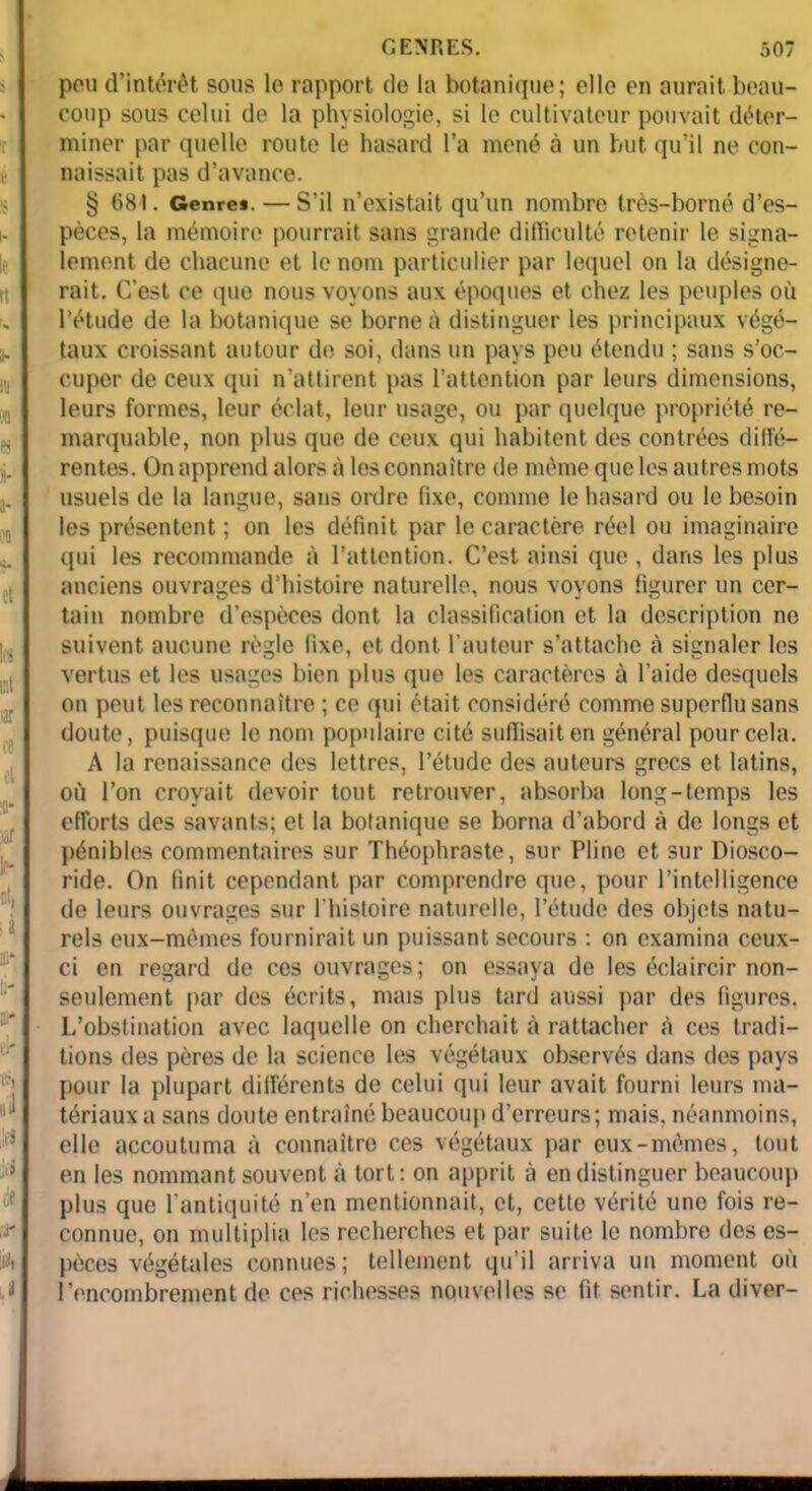 peu d’intérêt sous le rapport de la botanique; elle en aurait beau- coup sous celui de la physiologie, si le cultivateur pouvait déter- miner par quelle route le hasard l’a mené à un but qu’il ne con- naissait pas d’avance. § 681. Genres. — S’il n’existait qu’un nombre très-borné d’es- pèces, la mémoire pourrait sans grande difficulté retenir le signa- lement de chacune et le nom particulier par lequel on la désigne- rait. C’est ce que nous voyons aux époques et chez les peuples où l’étude de la botanique se borne à distinguer les principaux végé- taux croissant autour de soi, dans un pays peu étendu ; sans s’oc- cuper de ceux qui n’attirent pas l’attention par leurs dimensions, leurs formes, leur éclat, leur usage, ou par quelque propriété re- marquable, non plus que de ceux qui habitent des contrées diffé- rentes. On apprend alors à les connaître de même que les autres mots usuels de la langue, sans ordre fixe, comme le hasard ou le besoin les présentent ; on les définit par le caractère réel ou imaginaire qui les recommande à l’attention. C’est ainsi que , dans les plus anciens ouvrages d’histoire naturelle, nous voyons figurer un cer- tain nombre d’espèces dont la classification et la description ne suivent aucune règle fixe, et dont l’auteur s’attache à signaler les vertus et les usages bien plus que les caractères à l’aide desquels on peut les reconnaître ; ce qui était considéré comme superflu sans doute, puisque le nom populaire cité suffisait en général pour cela. A la renaissance des lettres, l’étude des auteurs grecs et latins, où l’on croyait devoir tout retrouver, absorba long-temps les efforts des savants; et la botanique se borna d’abord à de longs et pénibles commentaires sur Théophraste, sur Pline et sur Diosco- ride. On finit cependant par comprendre que, pour l’intelligence de leurs ouvrages sur l'histoire naturelle, l’étude des objets natu- rels eux-mêmes fournirait un puissant secours : on examina ceux- ci en regard de ces ouvrages; on essaya de les éclaircir non- seulement par des écrits, mais plus tard aussi par des figures. L’obstination avec laquelle on cherchait à rattacher h ces tradi- tions des pères de la science les végétaux observés dans des pays pour la plupart différents de celui qui leur avait fourni leurs ma- tériaux a sans doute entraîné beaucoup d’erreurs; mais, néanmoins, elle accoutuma à connaître ces végétaux par eux-mêmes, tout en les nommant souvent à tort: on apprit à en distinguer beaucoup plus que l’antiquité n’en mentionnait, et, cette vérité une fois re- connue, on multiplia les recherches et par suite le nombre des es- pèces végétales connues; tellement qu’il arriva un moment où l’encombrement de ces richesses nouvelles se fit sentir. La diver- 4