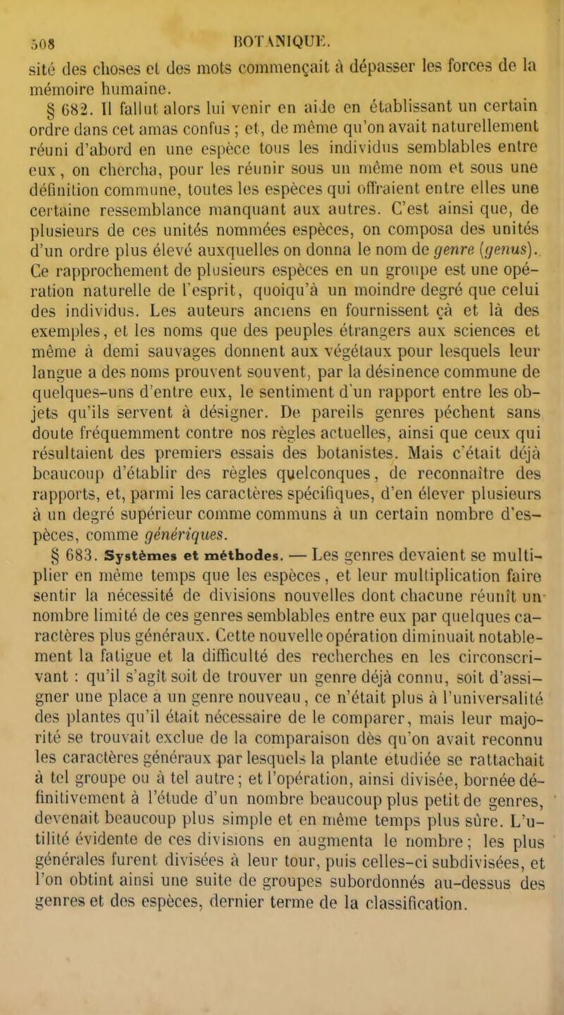 site des choses el des mots commençait à dépasser les forces de la mémoire humaine. § 682. Il fallut alors lui venir en aide en établissant un certain ordre dans cet amas confus ; et, de même qu’on avait naturellement réuni d’abord en une espèce tous les individus semblables entre eux, on chercha, pour les réunir sous un même nom et sous une définition commune, toutes les espèces qui offraient entre elles une certaine ressemblance manquant aux autres. C’est ainsi que, de plusieurs de ces unités nommées espèces, on composa des unités d’un ordre plus élevé auxquelles on donna le nom de genre. (genus). Ce rapprochement de plusieurs espèces en un groupe est une opé- ration naturelle de l’esprit, quoiqu’à un moindre degré que celui des individus. Les auteurs anciens en fournissent çà et là des exemples, et les noms que des peuples étrangers aux sciences et même à demi sauvages donnent aux végétaux pour lesquels leur langue a des noms prouvent souvent, par la désinence commune de quelques-uns d’entre eux, le sentiment d'un rapport entre les ob- jets qu’ils servent à désigner. De pareils genres pèchent sans doute fréquemment contre nos règles actuelles, ainsi que ceux qui résultaient des premiers essais des botanistes. Mais c'était déjà beaucoup d’établir des règles quelconques, de reconnaître des rapports, et, parmi les caractères spécifiques, d’en élever plusieurs à un degré supérieur comme communs à un certain nombre d’es- pèces, comme génériques. § 683. Systèmes et méthodes. — Les genres devaient se multi- plier en même temps que les espèces, et leur multiplication faire sentir la nécessité de divisions nouvelles dont chacune réunît un- nombre limité de ces genres semblables entre eux par quelques ca- ractères plus généraux. Cette nouvelle opération diminuait notable- ment la fatigue et la difficulté des recherches en les circonscri- vant : qu’il s’agît soit de trouver un genre déjà connu, soit d’assi- gner une place a un genre nouveau, ce n’était plus à l’universalité des plantes qu’il était nécessaire de le comparer, mais leur majo- rité se trouvait exclue de la comparaison dès qu’on avait reconnu les caractères généraux par lesquels la plante étudiée se rattachait à tel groupe ou à tel autre; et l’opération, ainsi divisée, bornée dé- finitivement à l’étude d’un nombre beaucoup plus petit de genres, devenait beaucoup plus simple et en même temps plus sûre. L’u- tilité évidente de ces divisions en augmenta le nombre ; les plus générales furent divisées à leur tour, puis celles-ci subdivisées, et l’on obtint ainsi une suite de groupes subordonnés au-dessus des genres et des espèces, dernier terme de la classification.