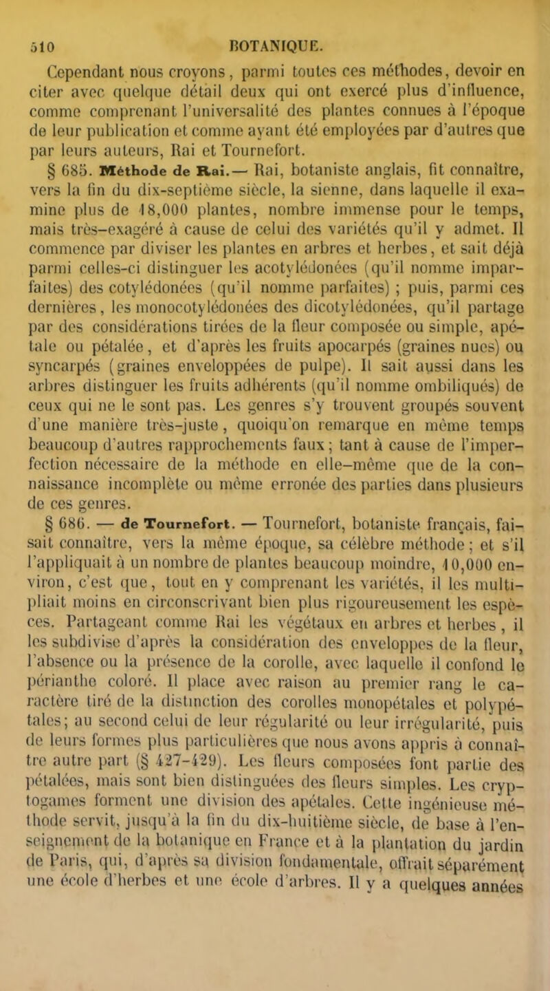 Cependant nous croyons, parmi toutes ces méthodes, devoir en citer avec quelque détail deux qui ont exercé plus d’influence, comme comprenant l’universalité des plantes connues à l’époque de leur publication et comme ayant été employées par d’autres que par leurs auteurs, Rai et Tournefort. § 680. Méthode de Rai.— Rai, botaniste anglais, fit connaître, vers la fin du dix-septième siècle, la sienne, dans laquelle il exa- mine plus de 18,000 plantes, nombre immense pour le temps, mais très-exagéré à cause de celui des variétés qu’il y admet. Il commence par diviser les plantes en arbres et herbes, et sait déjà parmi celles-ci distinguer les acotylédonées (qu’il nomme impar- faites) des cotylédonées (qu'il nomme parfaites) ; puis, parmi ces dernières, les monocotylédonées des dicotvlédonées, qu’il partage par dos considérations tirées de la fleur composée ou simple, apé- tale ou pétalée, et d’après les fruits apocarpés (graines nues) ou syncarpés (graines enveloppées de pulpe). Il sait aussi dans les arbres distinguer les fr uits adhérents (qu’il nomme ombiliqués) de ceux qui 11e le sont pas. Les genres s’y trouvent groupés souvent d’une manière très-juste, quoiqu’on remarque en même temps beaucoup d'autres rapprochements faux ; tant à cause de l’imper- fection nécessaire de la méthode en elle-même que de la con- naissance incomplète ou même erronée des parties dans plusieurs de ces genres. § 680. — de Tournefort. — Tournefort, botaniste français, fai- sait connaître, vers la même époque, sa célèbre méthode ; et s’il l’appliquait à un nombre de plantes beaucoup moindre, 10,000 en- viron, c’est que, tout en y comprenant les variétés, il les multi- pliait moins en circonscrivant bien plus rigoureusement les espè- ces. Partageant comme Rai les végétaux en ar bres et herbes , il les subdivise d’après la considération des enveloppes de la fleur, l’absence ou la présence de la corolle, avec, laquelle il confond le périanthe coloré. Il place avec raison au premier rang le ca- ractère tiré de la distinction des corolles monopétales et polypé- tales; au second celui de leur régularité ou leur irrégularité, puis de leurs formes plus particulières que nous avons appris à connaî- tre autre part (§ 427-429). Les fleurs composées font partie des pétalées, mais sont bien distinguées des fleurs simples. Les cryp- togames forment une division des apétales. Celte ingénieuse mé- thode servit, jusqu’à la fin du dix-huitième siècle, de base à l’en- seignement de la botanique en France et à la plantation du jardin de Paris, qui, d’après sa division fondamentale, offrait séparément une école d’herbes et une école d’arbres. Il y a quelques années