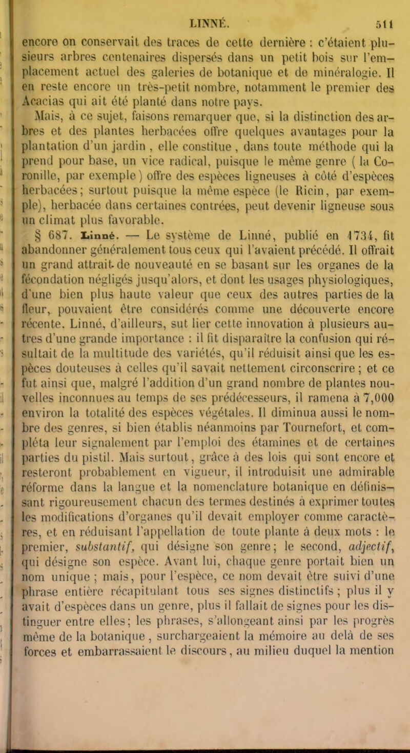 encore on conservait des traces de cette dernière : c’étaient plu- sieurs arbres centenaires dispersés dans un petit bois sur rem- placement actuel des galeries de botanique et de minéralogie. Il en reste encore un très-petit nombre, notamment le premier des Acacias qui ait été planté dans notre pays. Mais, à ce sujet, faisons remarquer que, si la distinction des ar- bres et des plantes herbacées offre quelques avantages pour la plantation d’un jardin , elle constitue , dans toute méthode qui la prend pour base, un vice radical, puisque le même genre ( la Co- romlie, par exemple) offre des espèces ligneuses à côté d’espèces herbacées; surtout puisque la même espèce (le Ricin, par exem- ple), herbacée dans certaines contrées, peut devenir ligneuse sous un climat plus favorable. § 687. Linné. — Le système de Linné, publié en 1734, fit abandonner généralement tous ceux qui l’avaient précédé. Il offrait un grand attrait de nouveauté en se basant sur les organes de la fécondation négligés jusqu’alors, et dont les usages physiologiques, d'une bien plus haute valeur que ceux des autres parties de la fleur, pouvaient être considérés comme une découverte encore récente. Linné, d’ailleurs, sut lier cette innovation à plusieurs au- tres d’une grande importance : il fit disparaître la confusion qui ré- sultait de la multitude des variétés, qu’il réduisit ainsi que les es- pèces douteuses à celles qu’il savait nettement circonscrire ; et ce fut ainsi que, malgré l’addition d’un grand nombre de plantes nou- velles inconnues au temps de ses prédécesseurs, il ramena à 7,000 environ la totalité des espèces végétales. Il diminua aussi le nom- bre des genres, si bien établis néanmoins par Tournefort, et com- pléta leur signalement par l’emploi des étamines et de certaines parties du pistil. Mais surtout, grâce à des lois qui sont encore et resteront probablement en vigueur, il introduisit une admirable réforme dans la langue et la nomenclature botanique en définis- sant rigoureusement chacun des termes destinés à exprimer toutes les modifications d’organes qu’il devait employer comme caractè- res, et en réduisant l’appellation de toute plante à deux mots : le premier, substantif, qui désigne son genre; le second, adjectif, qui désigne son espèce. Avant lui, chaque genre portait bien un nom unique ; mais, pour l’espèce, ce nom devait être suivi d’une phrase entière récapitulant tous ses signes distinctifs ; plus il y avait d’espèces dans un genre, plus il fallait de signes pour les dis- tinguer entre elles; les phrases, s’allongeant ainsi par les progrès même de la botanique , surchargeaient la mémoire au delà de ses forces et embarrassaient le discours, au milieu duquel la mention