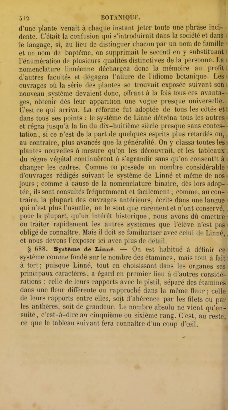 d’une plante venait à chaque instant jeter toute une phrase inci- dente. C’était la confusion qui s’introduirait dans la société et dans le langage, si, au lieu de distinguer chacun par un nom de famille et un nom de baptême, on supprimait le second en y substituant l’énumération de plusieurs qualités distinctives de la personne. La nomenclature linnéenne déchargea donc la mémoire au profit d’autres facultés et dégagea l’allure de l’idiome botanique. Les ■ ouvrages où la série des plantes se trouvait exposée suivant son nouveau système devaient donc, offrant à la fois tous ces avanta- ges, obtenir dès leur apparition une vogue presque universelle. C’est ce qui arriva. La réforme fut adoptée de tous les côtés et dans tous ses points : le système de Linné détrôna tous les autres- et régna jusqu'à la fin du dix-huitième siècle presque sans contes- tation, si ce n’est de la part de quelques esprits plus retardés ou, au contraire, plus avancés que la généralité. On y classa toutes les - plantes nouvelles à mesure qu’on les découvrait, et les tableaux. du règne végétal continuèrent à s'agrandir sans qu’on consentit à i changer les cadres. Comme on possède un nombre considérable d’ouvrages rédigés suivant le système de Linné et même de nos jours ; comme à cause de la nomenclature binaire, dès lors adop- tée, ils sont consultés fréquemment et facilement ; comme, au con- traire, la plupart des ouvrages antérieurs, écrits dans une langue qui n’est plus l’usuelle, ne le sont que rarement et n’ont conservé, pour la plupart, qu’un intérêt historique, nous avons dû omettre ou traiter rapidement les autres systèmes que l’élève n’est pas obligé de connaître. Mais il doit se familiariser avec celui de Linné,. et nous devons l’exposer ici avec plus de détail. § 688. Système de Linné. — On est habitué à définir ce système comme fondé sur le nombre des étamines, mais tout à fait à tort; puisque Linné, tout en choisissant dans les organes ses principaux caractères, a égard en premier lieu à d’autres considé- rations : celle de leurs rapports avec le pistil, séparé des étamines dans une fleur différente ou rapproché dans la même fleur; celle de leurs rapports entre elles, soit d’ahérencc par les filets ou par les anthères, soit de grandeur. Le nombre absolu ne vient qu’en- suite, c’est-à-dire au cinquième ou sixième rang. C'est, au reste, ce que le tableau suivant fera connaître d'un coup d’œil.