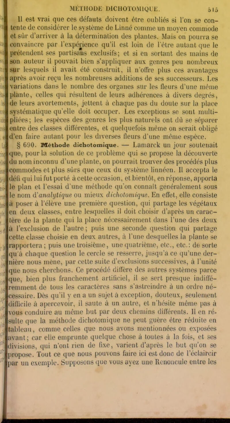 108 MÉTHODE DICHOTOMIQUE. 515 tente de considérer le système de Linné comme un moyen commode et sur d’arriver à la détermination des plantes. Mais on pourra se convaincre par l’expérience qu’il est loin de l'être autant que le prétendent ses partisans exclusifs; et si en sortant des mains de son auteur il pouvait bien s’appliquer aux genres peu nombreux sur lesquels il avait été construit, il n’offre plus ces avantages après avoir reçu les nombreuses additions de scs successeurs. Les variations dans le nombre des organes sur les tleurs d’une même plante, celles qui résultent de leurs adhérences à divers degrés, de leurs avortements, jettent à chaque pas du doute sur la place systématique qu'elle doit occuper. Les exceptions se sont multi- pliées; les espèces des genres les plus naturels ont dù se séparer entre des classes différentes, et quelquefois même on serait obligé d’en faire autant pour les diverses tleurs d’une même espèce. § 690. Méthode dichotomique. — Lamarck un jour soutenait que. pour la solution de ce problème qui se propose la découverte du nom inconnu d’une plante, on pourrait trouver des procédés plus commodes et plus sûrs que ceux du système linnéen. Il accepta le défi qui lui fut porté à cette occasion, et bientôt, en réponse, apporta le plan et l’essai d’une méthode qu’on connaît généralement sous le nom d'analytique ou mieux dichotomique. En effet, elle consiste à poser à l’élève une première question, qui partage les végétaux en deux classes, entre lesquelles il doit choisir d’après un carac- tère de la plante qui la place nécessairement dans l’une des deux > à l’exclusion de l’autre; puis une seconde question qui partage cette classe choisie en deux autres, à l’une desquelles la plante se rapportera ; puis une troisième, une quatrième, etc., etc.: de sorte qu'à chaque question le cercle se resserre, jusqu’à ce qu’une der- nière nous mène, par cette suite d’exclusions successives, à l’unité que nous cherchons. Ce procédé diffère des autres systèmes parce que, bien plus franchement artificiel, il se sert presque indiffé- remment de tous les caractères sans s’astreindre à un ordre né- cessaire. Dès qu’il y en a un sujet à exception, douteux, seulement difficile à apercevoir, il saute à un autre, et n’hésite même pas à vous conduire au même but par deux chemins différents. 11 en ré- suite que la méthode dichotomique ne peut guère être réduite en tableau, comme celles que nous avons mentionnées ou exposées avant; car elle emprunte quelque chose à loutes à la fois, et ses divisions, qui n’ont rien de fixe, varient d’après le but qu’on se propose. Tout ce que nous pouvons faire ici est donc de l’éclaircir par un exemple. Supposons que vous ayez une Renoncule entre les H m iats ifS j
