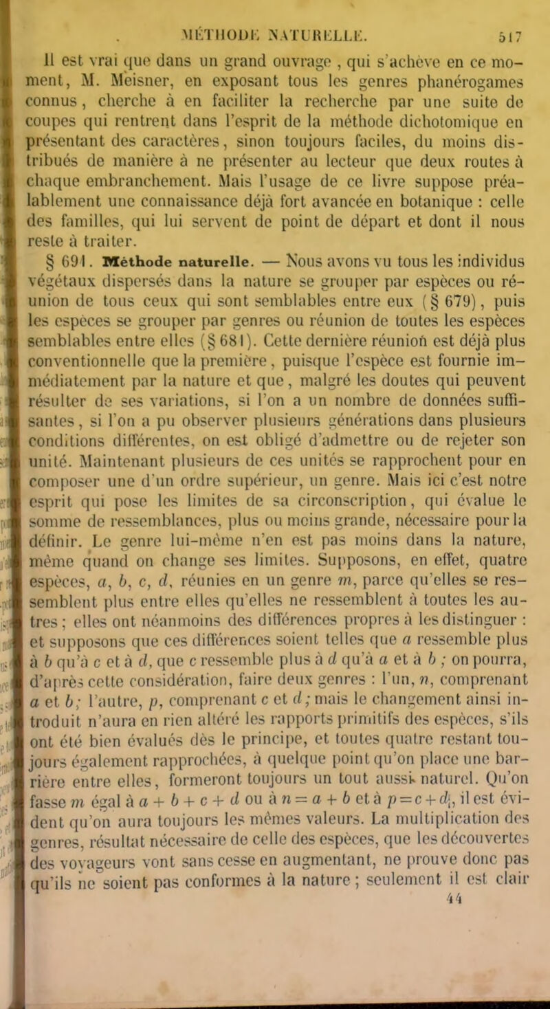 11 est vrai que dans un grand ouvrage , qui s’achève en ce mo- ment, M. Mèisner, en exposant tous les genres phanérogames connus, cherche à en faciliter la recherche par une suite de coupes qui rentrent dans l’esprit do la méthode dichotomique en présentant des caractères, sinon toujours faciles, du moins dis- tribués de manière à ne présenter au lecteur que deux routes à chaque embranchement. Mais l’usage de ce livre suppose préa- lablement une connaissance déjà fort avancée en botanique : celle des familles, qui lui servent de point de départ et dont il nous reste à traiter. § 691. Méthode naturelle. — Nous avons vu tous les individus végétaux dispersés dans la nature se grouper par espèces ou ré- union de tous ceux qui sont semblables entre eux (§ 679), puis les espèces se grouper par genres ou réunion de toutes les espèces semblables entre elles (§ 681). Cette dernière réunioà est déjà plus conventionnelle que la première, puisque l’espèce est fournie im- médiatement par la nature et que, malgré les doutes qui peuvent résulter de ses variations, si l’on a un nombre de données suffi- santes , si l’on a pu observer plusieurs générations dans plusieurs conditions différentes, on est obligé d’admettre ou de rejeter son unité. Maintenant plusieurs de ces unités se rapprochent pour en composer une d'un ordre supérieur, un genre. Mais ici c’est notre esprit qui pose les limites de sa circonscription, qui évalue le somme de ressemblances, plus ou moins grande, nécessaire pour la définir. Le genre lui-mème n’en est pas moins dans la nature, même quand on change ses limites. Supposons, en effet, quatre espèces, a, 6, c, d, réunies en un genre m, parce qu’elles se res- semblent plus entre elles qu’elles ne ressemblent à toutes les au- tres ; elles ont néanmoins des différences propres à les distinguer : et supposons que ces différences soient telles que a ressemble plus à b qu’à c et à d, que c ressemble plus à d qu’à a et à b ; on pourra, d’après cette considération, faire deux genres : l’un, ??, comprenant a et b; l’autre, p, comprenant c et d; mais le changement ainsi in- troduit n’aura en rien altéré les rapports primitifs des espèces, s’ils ont été bien évalués dès le principe, et toutes quatre restant tou- | jours également rapprochées, à quelque point qu’on place une bar- rière entre elles, formeront toujours un tout aussi»naturel. Qu’on fasse m égal àa+b + c+d ou à.n = a + b et àp=c-\-d\, il est évi- dent qu’on aura toujours les mêmes valeurs. La multiplication des genres, résultat nécessaire de celle des espèces, que les découvertes des voyageurs vont sans cesse en augmentant, ne prouve donc pas qu’ils ne soient pas conformes à la nature ; seulement il est clair