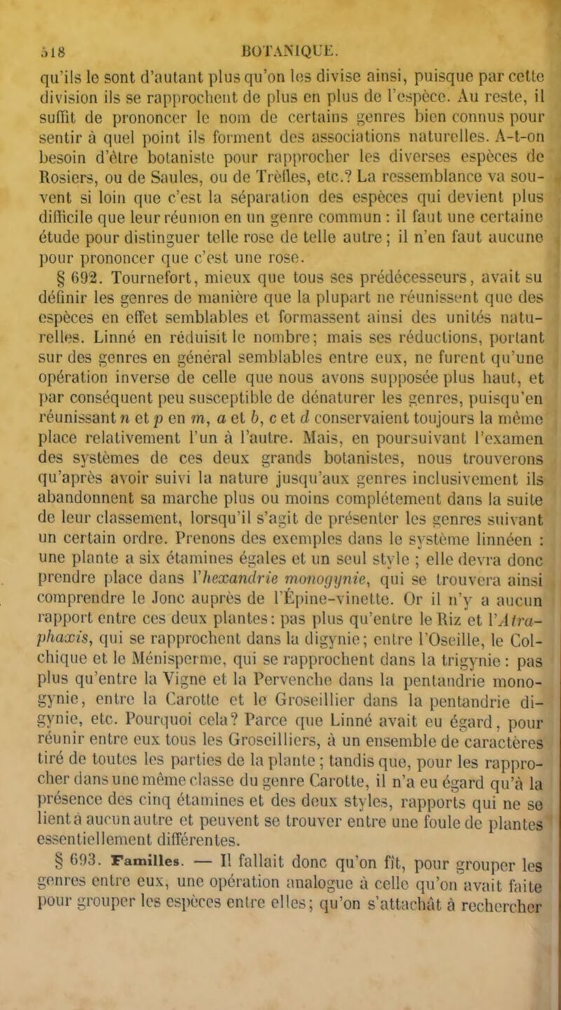 qu’ils lo sont d’autant plus qu’on les divise ainsi, puisque parcelle division ils se rapprochent de plus en plus de l’espèce. Au reste, il suffit de prononcer le nom de certains genres bien connus pour sentir à quel point ils forment des associations naturelles. A-t-on besoin d’ôtre botaniste pour rapprocher les diverses espèces de Rosiers, ou de Saules, ou de Trèfles, etc.? La ressemblance va sou- vent si loin que c’est la séparation des espèces qui devient plus difficile que leur réunion en un genre commun : il faut une certaine étude pour distinguer telle rose de telle autre; il n’en faut aucune pour prononcer que c’est une rose. § 092. Tournefort, mieux que tous ses prédécesseurs, avait su définir les genres de manière que la plupart ne réunissent que des espèces en effet semblables et formassent ainsi des unités natu- relles. Linné en réduisit le nombre; mais ses réductions, portant sur des genres en général semblables entre eux, ne furent qu’une opération inverse de celle que nous avons supposée plus haut, et par conséquent peu susceptible de dénaturer les genres, puisqu’en réunissant n et p en m, a et 6, c et d conservaient toujours la même place relativement l’un à l’autre. Mais, en poursuivant l’examen des systèmes de ces deux grands botanistes, nous trouverons qu’après avoir suivi la nature jusqu’aux genres inclusivement ils abandonnent sa marche plus ou moins complètement dans la suite de leur classement, lorsqu’il s’agit de présenter les genres suivant un certain ordre. Prenons des exemples dans le système linnéen : une plante a six étamines égales et un seul style ; elle devra donc prendre place dans Yhcxandrie monogynie, qui se trouvera ainsi comprendre le Jonc auprès de l’Épine-vinette. Or il n’v a aucun rapport entre ces deux plantes: pas plus qu’entre le Riz et YAtra- phaxis, qui se rapprochent dans la digynie; entre l’Oseille, le Col- chique et le Ménisperme, qui se rapprochent dans la trigynie : pas plus qu’entre la Vigne et la Pervenche dans la pentandrie mono- gynie, entre la Carotte et le Groseillier dans la pentandrie di- gynie, etc. Pourquoi cela? Parce que Linné avait eu égard, pour réunir entre eux tous les Groseilliers, à un ensemble de caractères tiré de toutes les parties de la plante ; tandis que, pour les rappro- cher dans une même classe du genre Carotte, il n’a eu égard qu’à la présence des cinq étamines et des deux styles, rapports qui ne se lient à aucun autre et peuvent se trouver entre une foule de plantes essentiellement différentes. § 693. Familles. — Il fallait donc qu’on fit, pour grouper les genres entre eux, une opération analogue à celle qu’on avait faite Pour grouper les espèces enlrc elles; qu’on s’attachât à rechercher
