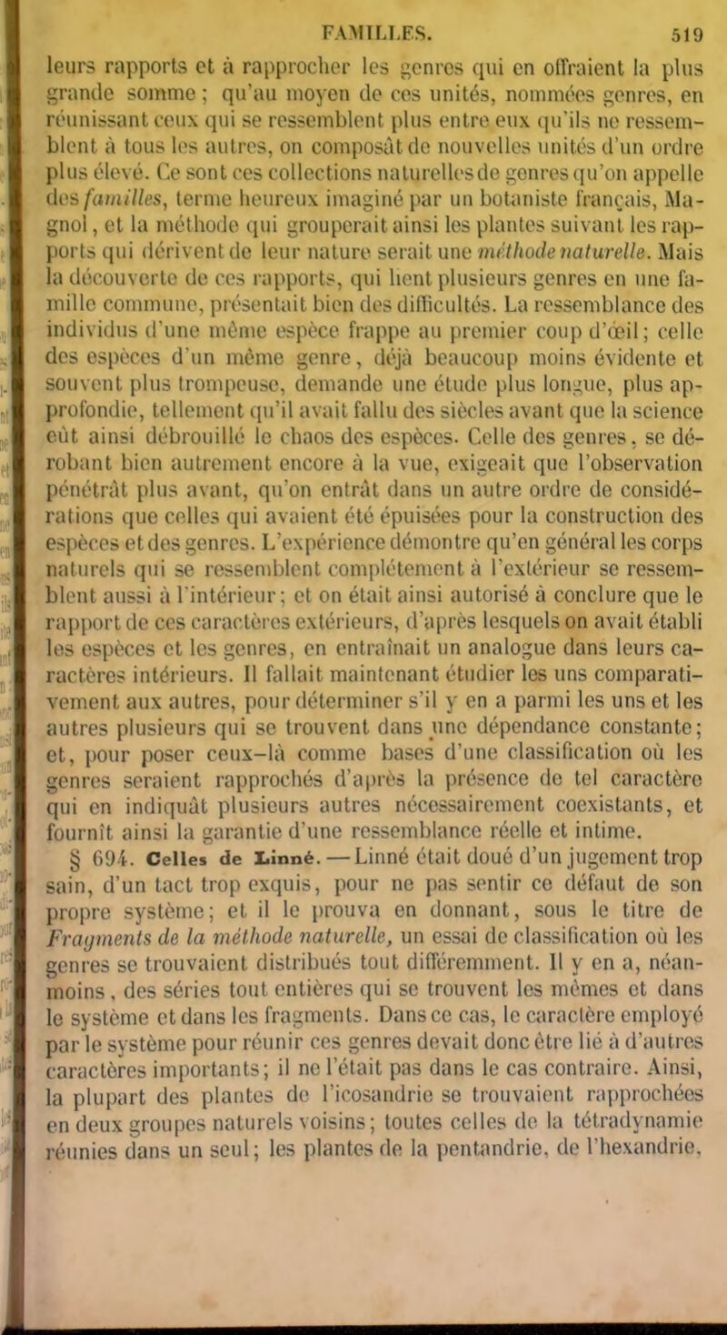 leurs rapports et à rapprocher les genres qui en offraient la plus grande somme ; qu’au moyen de ces unités, nommées genres, en réunissant ceux qui se ressemblent plus entre eux qu’ils ne ressem- blent à tous les autres, on composât de nouvelles unités d’un ordre plus élevé. Ce sont ces collections naturelles de genres qu’on appelle des familles, terme heureux imaginé par un botaniste français, Ma- gnol , et la méthode qui grouperait ainsi les plantes suivant les rap- ports qui dérivent de leur nature serait une méthode naturelle. Mais la découverte de ces rapports, qui lient plusieurs genres en une fa- mille commune, présentait bien des difficultés. La ressemblance des individus d’une même espèce frappe au premier coup d’oeil ; celle des espèces d'un même genre, déjà beaucoup moins évidente et souvent plus trompeuse, demande une étude plus longue, plus ap- profondie, tellement qu’il avait fallu des siècles avant que la science eut ainsi débrouillé le chaos des espèces. Celle des genres, se dé- robant bien autrement encore à la vue, exigeait que l’observation pénétrât plus avant, qu’on entrât dans un autre ordre de considé- rations que celles qui avaient été épuisées pour la construction des espèces et des genres. L’expérience démontre qu’en général les corps naturels qui se ressemblent complètement à l’extérieur se ressem- blent aussi à l'intérieur; et on était ainsi autorisé à conclure que le rapport de ces caractères extérieurs, d’après lesquels on avait établi les espèces et les genres, en entraînait un analogue dans leurs ca- ractères intérieurs. Il fallait maintenant étudier les uns comparati- vement aux autres, pour déterminer s’il y en a parmi les uns et les autres plusieurs qui se trouvent dans une dépendance constante; et, pour poser ceux-là comme bases d’une classification où les genres seraient rapprochés d’après la présence de tel caractère qui en indiquât plusieurs autres nécessairement coexistants, et fournît ainsi la garantie d’une ressemblance réelle et intime. § 694. Celles de Linné.—Linné était doué d’un jugement trop sain, d’un tact trop exquis, pour ne pas sentir ce défaut de son propre système; et il le prouva en donnant, sous le titre de Fragments de la méthode naturelle, un essai de classification où les genres se trouvaient distribués tout différemment. Il y en a, néan- moins , des séries tout entières qui se trouvent les mêmes et dans le système et dans les fragments. Dans ce cas, le caractère employé par le système pour réunir ces genres devait donc être lié à d’autres caractères importants; il ne l’était pas dans le cas contraire. Ainsi, la plupart des plantes de l’icosandrie se trouvaient rapprochées en deux groupes naturels voisins; toutes celles de la tétradynamie réunies dans un seul; les plantes de la pentandrie, de l’hexandrie.