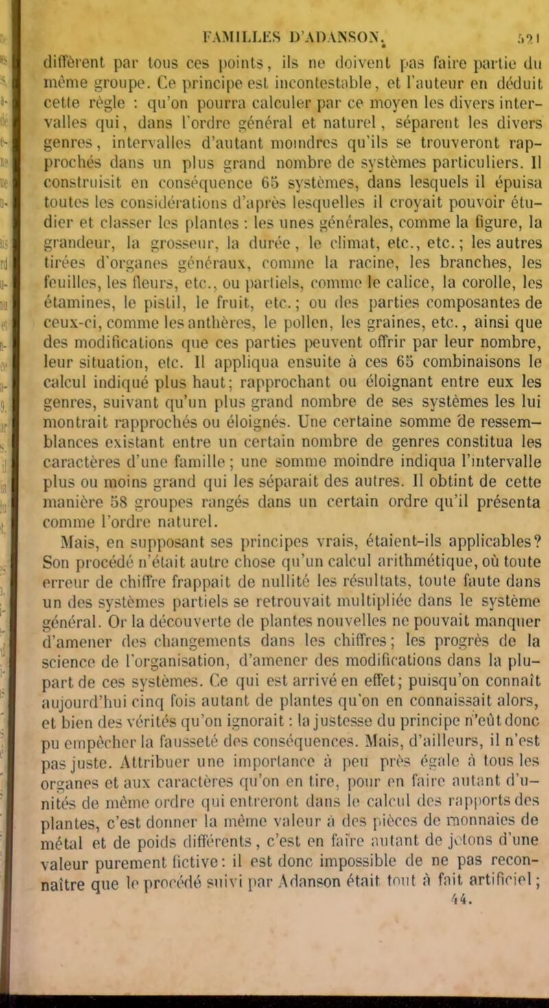 FAMILLES D’ADANSON. • diffèrent par tous ces points, ils ne doivent pas faire partie du même groupe. Ce principe est incontestable, et l’auteur en déduit cette règle : qu’on pourra calculer par ce moyen les divers inter- valles qui, dans l’ordre général et naturel, séparent les divers genres, intervalles d’autant moindres qu'ils se trouveront rap- prochés dans un plus grand nombre de systèmes particuliers. 11 construisit en conséquence 65 systèmes, dans lesquels il épuisa toutes les considérations d’après lesquelles il croyait pouvoir étu- dier et classer les plantes : les unes générales, comme la ligure, la grandeur, la grosseur, la durée, le climat, etc., etc.; les autres tirées d’organes généraux, comme la racine, les branches, les feuilles, les fleurs, etc., ou partiels, comme le calice, la corolle, les étamines, le pistil, le fruit, etc..; ou des parties composantes de ceux-ci, comme les anthères, le pollen, les graines, etc., ainsi que des modifications que ces parties peuvent offrir par leur nombre, leur situation, etc. 11 appliqua ensuite à ces 65 combinaisons le calcul indiqué plus haut; rapprochant ou éloignant entre eux les genres, suivant qu’un plus grand nombre de ses systèmes les lui montrait rapprochés ou éloignés. Une certaine somme 'de ressem- blances existant entre un certain nombre de genres constitua les caractères d’une famille ; une somme moindre indiqua l’intervalle plus ou moins grand qui les séparait des autres. Il obtint de cette manière 58 groupes rangés dans un certain ordre qu’il présenta comme l’ordre naturel. Mais, en supposant ses principes vrais, étaient-ils applicables? Son procédé n’était autre chose qu’un calcul arithmétique, où toute erreur de chiffre frappait de nullité les résultats, toute faute dans un des systèmes partiels se retrouvait multipliée dans le système général. Or la découverte de plantes nouvelles ne pouvait manquer d’amener des changements dans les chiffres; les progrès de la science de l’organisation, d’amener des modifications dans la plu- part de ces systèmes. Ce qui est arrivé en effet; puisqu’on connaît aujourd’hui cinq fois autant de plantes qu’on en connaissait alors, et bien des vérités qu’on ignorait : la justesse du principe n’eùtdonc pu empêcher la fausseté des conséquences. Mais, d’ailleurs, il n’est pas juste. Attribuer une importance à peu près égale à tous les organes et aux caractères qu’on en tire, pour en faire autant d’u- nités de même ordre qui entreront dans le calcul des rapports des plantes, c’est donner la même valeur à des pièces de monnaies de métal et de poids différents, c’est en faire autant de jetons d’une valeur purement fictive: il est donc impossible de ne pas recon- naître que le procédé suivi par Adanson était tout «à fait artificiel ;