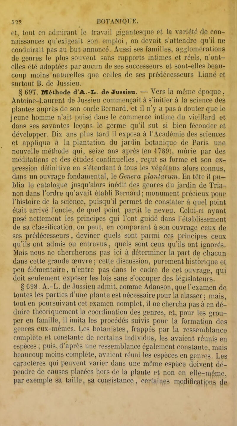et, tQut en admirant lo travail gigantesque et la variété de con- naissances qu’exigeait son emploi, on devait s'attendre qu’il ne conduirait pas au but annoncé. Aussi ses familles, agglomérations de genres le plus souvent sans rapports intimes et réels, n’ont- elles été adoptées par aucun de ses successeurs et sont-elles beau- coup moins naturelles que celles de ses prédécesseurs Linné et surtout B. de Jussieu. § 697. Méthode d’A.-L. de Jussîeu. — Vers la même époque , Antoine-Laurent de Jussieu commençait à s'initier à la science des plantes auprès de son oncle Bernard, et il n’y a pas à douter que le jeune homme n’ait puisé dans le commerce intime du vieillard et dans ses savantes leçons le germe qu’il sut si bien féconder et développer. Dix ans plus tard il exposa à l’Académie des sciences et appliqua à la plantation du jardin botanique de Paris une nouvelle méthode qui, seize ans après (en 1789), mûrie par des méditations et des études continuelles, reçut sa forme et son ex- pression définitive en s’étendant à tous les végétaux alors connus, dans un ouvrage fondamental, le Généra plantarum. En tête il pu— blia le catalogue jusqu’alors inédit des genres du jardin de Tria- non dans l’ordre qu’avait établi Bernard; monument précieux pour l’histoire de la science, puisqu’il permet de constater à quel point était arrivé l'oncle, de quel point partit le neveu. Celui-ci ayant posé nettement les principes qui l’ont guidé dans l’établissement de sa classification, on peut, en comparant à son ouvrage ceux de ses prédécesseurs, deviner quels sont parmi ces principes ceux qu’ils ont admis ou entrevus, quels sont ceux qu’ils ont ignorés. Mais nous ne chercherons pas ici à déterminer la part de chacun dans cette grande œuvre; cette discussion, purement historique et peu élémentaire, n’entre pas dans le cadre de cet ouvrage, qui doit seulement exposer les lois sans s’occuper des législateurs. § 698. A.-L. de Jussieu admit, comme Adanson, que l’examen de toutes les parties d’une plante est nécessaire pour la classer; mais, tout en poursuivant cet examen complet, il ne chercha pas à en dé- duire théoriquement la coordination des genres, et, pour les grou- per en famille, il imita les procédés suivis pour la formation des genres eux-mêmes. Les botanistes, frappés par la ressemblance complète et constante de certains individus, les avaient réunis en espèces ; puis, d’après une ressemblance également constante, mais beaucoup moins complète, avaient réuni les espèces en genres. Les caractères qui peuvent varier dans une même espèce doivent dé- pendre de causes placées hors de la plante et non en elle-ntçme, par exemple sa taille, sa consistance, certaines modifications de