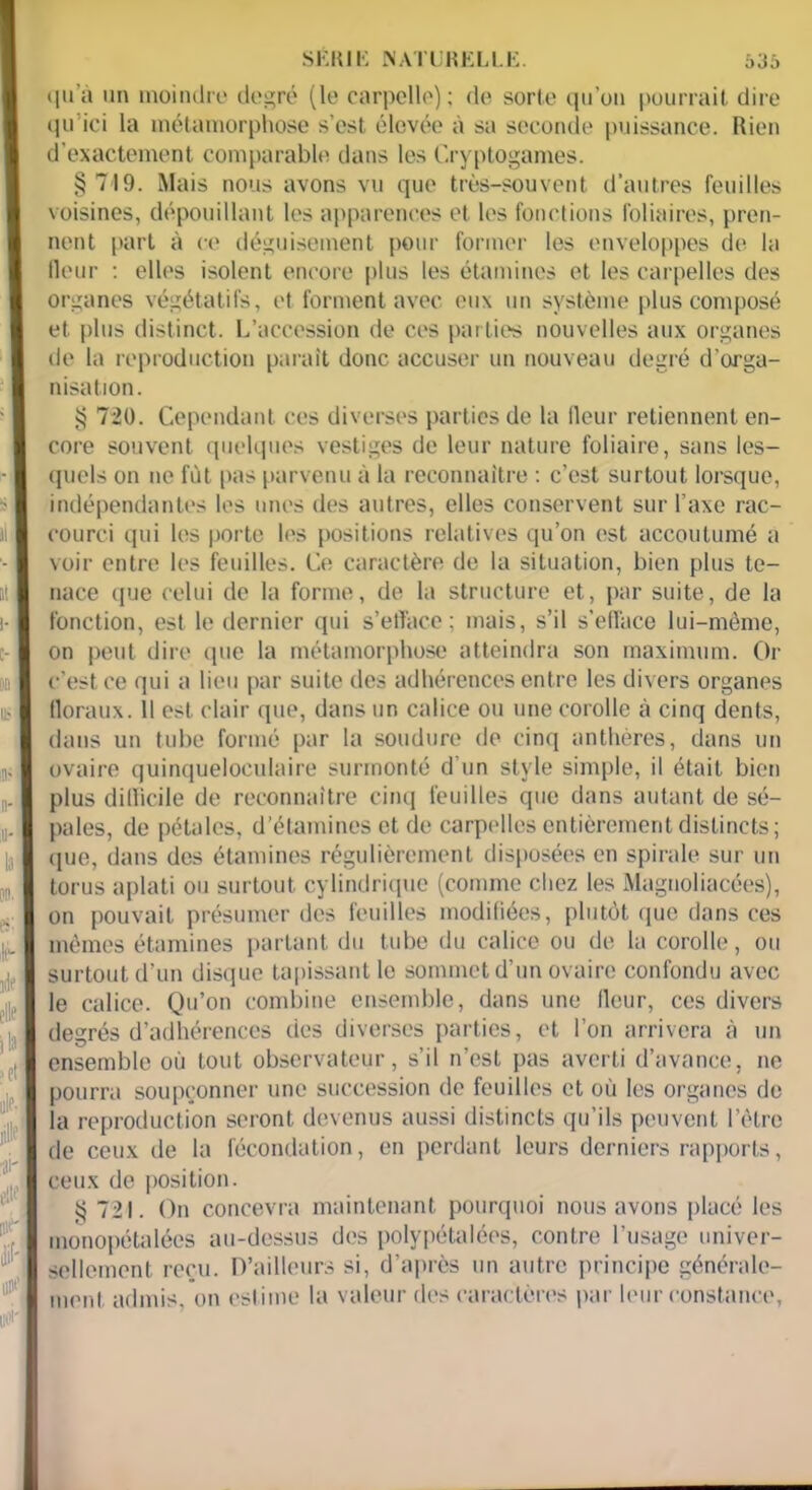 qu’à un moindre degré (le carpelle); de sorte qu’on pourrait dire qu'ici la métamorphose s’est élevée à sa seconde puissance. Rien d’exactement comparable dans les Cryptogames. §719. Mais nous avons vu que très-souvent d'autres feuilles voisines, dépouillant les apparences et les fonctions foliaires, pren- nent part à ce déguisement pour former les enveloppes de la fleur : elles isolent encore plus les étamines et les carpelles des organes végétatifs, et forment avec eux un système plus composé et plus distinct. L’accession de ces parties nouvelles aux organes de la reproduction paraît donc accuser un nouveau degré d'orga- nisation. § 720. Cependant ces diverses parties de la fleur retiennent en- core souvent quelques vestiges de leur nature foliaire, sans les- quels on ne fût pas parvenu à la reconnaître : c’est surtout lorsque, indépendantes les unes des autres, elles conservent sur l’axe rac- courci qui les porte les positions relatives qu’on est accoutumé a voir entre les feuilles. Ce caractère de la situation, bien plus te- nace que celui de la forme, de la structure et, par suite, de la fonction, est le dernier qui s’efface; mais, s’il s’efface lui-même, on peut dire que la métamorphose atteindra son maximum. Or c’est ce qui a lieu par suite des adhérences entre les divers organes floraux. 11 est clair que, dans un calice ou une corolle à cinq dents, dans un tube formé par la soudure de cinq anthères, dans un ovaire quinqueloculaire surmonté d’un style simple, il était bien plus difficile de reconnaître cinq feuilles que dans autant de sé- pales, de pétales, d’étamines et de carpelles entièrement distincts; cpie, dans des étamines régulièrement disposées en spirale sur un torus aplati ou surtout cylindrique (comme chez les Magnoliacées), on pouvait présumer des feuilles modifiées, plutôt que dans ces mêmes étamines partant du tube du calice ou de la corolle, ou surtout d’un disque tapissant le sommet d’un ovaire confondu avec le calice. Qu’on combine ensemble, dans une Ileur, ces divers degrés d’adhérences des diverses parties, et l’on arrivera à un ensemble où tout observateur, s’il n’est pas averti d’avance, 11e pourra soupçonner une succession de feuilles et où les organes de la reproduction seront devenus aussi distincts qu’ils peuvent l’être de ceux de la fécondation, en perdant leurs derniers rapports, ceux de position. § 721. O11 concevra maintenant pourquoi nous avons placé les monopétalées au-dessus des polvpétalées, contre l’usage univer- sellement reçu. D’ailleurs si, d’après un autre principe générale- ment admis, on estime la valeur des caractères par leur constance,