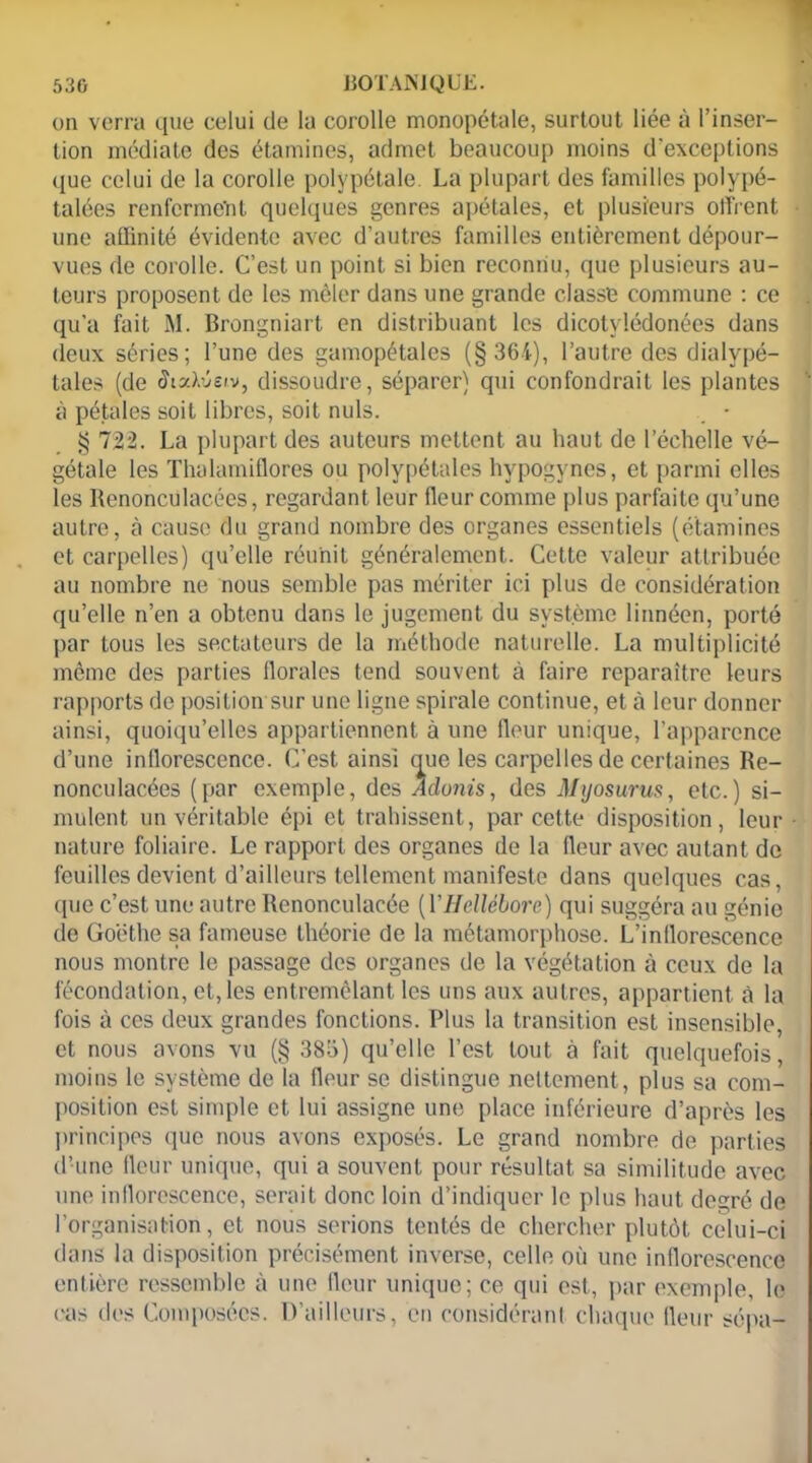 on verra que celui de la corolle monopétale, surtout liée à l’inser- tion médiate des étamines, admet beaucoup moins d'exceptions que celui de la corolle polvpétale La plupart des familles polypé- talées renferment quelques genres apétales, et plusieurs offrent une affinité évidente avec d’autres familles entièrement dépour- vues de corolle. C’est un point si bien reconnu, que plusieurs au- teurs proposent de les mêler dans une grande classe commune : ce qu'a fait M. Brongniart en distribuant les dicotvlédonées dans deux séries; l’une des gamopétales (§364), l’autre des dialypé- tales (de Sixlisiv, dissoudre, séparer) qui confondrait les plantes à pétales soit libres, soit nuis. • § 722. La plupart des auteurs mettent au haut de l’échelle vé- gétale les Thalamiflores ou polypétales hvpogynes, et parmi elles les Renonculacées, regardant leur fleur comme plus parfaite qu’une autre, à cause du grand nombre des organes essentiels (étamines et carpelles) qu’elle réunit généralement. Cette valeur attribuée au nombre ne nous semble pas mériter ici plus de considération qu’elle n’en a obtenu dans le jugement du système linnéen, porté par tous les sectateurs de la méthode naturelle. La multiplicité même des parties florales tend souvent à faire reparaître leurs rapports de position sur une ligne spirale continue, et à leur donner ainsi, quoiqu’elles appartiennent à une fleur unique, l’apparence d’une inflorescence. C’est ainsi nue les carpelles de certaines Re- nonculacées (par exemple, des Adonis, des Myosurus, etc.) si- mulent un véritable épi et trahissent, par cette disposition, leur nature foliaire. Le rapport des organes de la fleur avec autant de feuilles devient d’ailleurs tellement manifeste dans quelques cas, que c’est une autre Renonculacée [YHellébore) qui suggéra au génie de Goethe sa fameuse théorie de la métamorphose. L’inflorescence nous montre le passage des organes de la végétation à ceux de la fécondation, et, les entremêlant les uns aux autres, appartient à la fois à ces deux grandes fonctions. Plus la transition est insensible, et nous avons vu (§ 386) qu’elle l’est tout à fait quelquefois, moins le système de la fleur se distingue nettement, plus sa com- position est simple et lui assigne une place inférieure d’après les principes que nous avons exposés. Le grand nombre de parties d’une fleur unique, qui a souvent pour résultat sa similitude avec une inflorescence, serait donc loin d’indiquer le plus haut degré de l’organisation, et nous serions tentés de chercher plutôt celui-ci dans la disposition précisément inverse, celle où une inflorescence entière ressemble à une fleur unique; ce qui est, par exemple, le (>as des Composées. D’ailleurs, en considérant chaque fleur sépa-