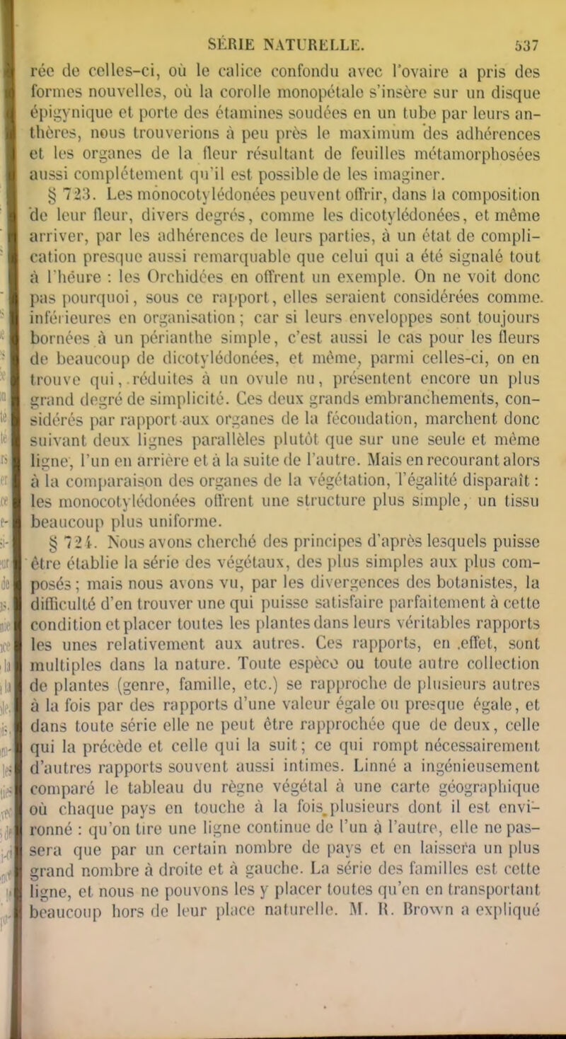 me ice ■ 1 SERIE NATURELLE. 537 réc de celles-ci, où le calice confondu avec l’ovaire a pris des formes nouvelles, où la corolle monopétale s’insère sur un disque épigynique et porte des étamines soudées en un tube par leurs an- thères, nous trouverions à peu près le maximum des adhérences et les organes de la fleur résultant de feuilles métamorphosées aussi complètement qu’il est possible de les imaginer. § 723. Les mônocotylédonées peuvent offrir, dans la composition de leur fleur, divers degrés, comme les dicotylédonées, et même arriver, par les adhérences de leurs parties, à un état de compli- cation presque aussi remarquable que celui qui a été signalé tout à l’héure : les Orchidées en offrent un exemple. On ne voit donc pas pourquoi, sous ce rapport, elles seraient considérées comme, inférieures en organisation ; car si leurs enveloppes sont toujours bornées à un périanthe simple, c’est aussi le cas pour les fleurs de beaucoup de dicotylédonées, et même, parmi celles-ci, on en trouve qui, réduites à un ovule nu, présentent encore un plus grand degré de simplicité. Ces deux grands embranchements, con- sidérés par rapport aux organes de la fécondation, marchent donc suivant deux lignes parallèles plutôt que sur une seule et même ligne, l’un en arrière et à la suite de l’autre. Mais en recourant alors à la comparaison des organes de la végétation, Légalité disparaît : les monocotylédonées offrent une structure plus simple, un tissu beaucoup plus uniforme. § 721. Nous avons cherché des principes d’après lesquels puisse être établie la série des végétaux, des plus simples aux plus com- posés; mais nous avons vu, par les divergences des botanistes, la difficulté d’en trouver une qui puisse satisfaire parfaitement à cette condition et placer toutes les plantes dans leurs véritables rapports les unes relativement aux autres. Ces rapports, en .effet, sont multiples dans la nature. Toute espèce ou toute autre collection de plantes (genre, famille, etc.) se rapproche de plusieurs autres à la fois par des rapports d’une valeur égale ou presque égale, et dans toute série elle ne peut être rapprochée que de deux, celle qui la précède et celle qui la suit; ce qui rompt nécessairement d’autres rapports souvent aussi intimes. Linné a ingénieusement comparé le tableau du règne végétal à une carte géographique où chaque pays en touche à la fois.plusieurs dont il est envi- ronné : qu’on lire une ligne continue de l’un à l’autre, elle ne pas- sera que par un certain nombre de pays et en laissera un plus grand nombre à droite et à gauche. La série des familles est celte ligne, et nous ne pouvons les y placer toutes qu’en en transportant beaucoup hors de leur place naturelle. M. R. Brown a expliqué