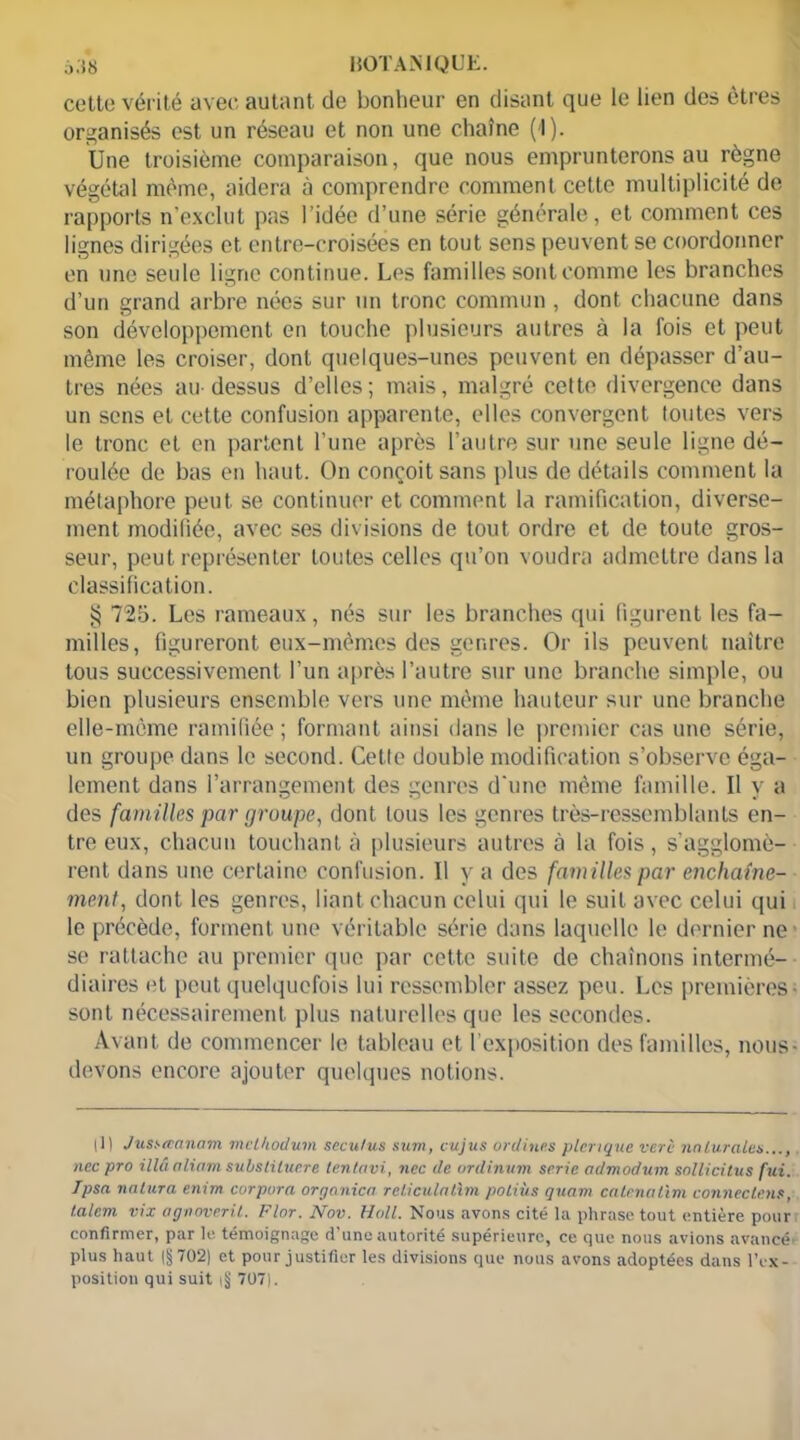 cette vérité avec autant de bonheur en disant que le lien des êtres organisés est un réseau et non une chaîne (1). Une troisième comparaison, que nous emprunterons au règne végétal même, aidera à comprendre comment cette multiplicité de rapports n’exclut pas l’idée d’une série générale, et comment ces lignes dirigées et entre-croisées en tout sens peuvent se coordonner en une seule ligne continue. Les familles sont comme les branches d’un grand arbre nées sur un tronc commun , dont chacune dans son développement en touche plusieurs autres à la fois et peut même les croiser, dont quelques-unes peuvent en dépasser d’au- tres nées au-dessus d’elles; mais, malgré cette divergence dans un sens et cette confusion apparente, elles convergent toutes vers le tronc et en partent l’une après l’autre sur une seule ligne dé- roulée de bas en haut. On conçoit sans plus de détails comment la métaphore peut se continuer et comment la ramification, diverse- ment modifiée, avec ses divisions de tout ordre et de toute gros- seur, peut représenter toutes celles qu’on voudra admettre dans la classification. § 725. Les rameaux, nés sur les branches qui figurent les fa- milles, figureront eux-mêmes des genres. Or ils peuvent naître tous successivement l’un après l’autre sur une branche simple, ou bien plusieurs ensemble vers une même hauteur sur une branche elle-même ramifiée; formant ainsi dans le premier cas une série, un groupe dans le second. Cette double modification s’observe éga- lement dans l’arrangement des genres d'une même famille. Il y a des familles par groupe, dont tous les genres très-ressemblants en- tre eux, chacun touchant à plusieurs autres à la fois, s’agglomè- rent dans une certaine confusion. Il y a des familles par enchaîne- ment, dont les genres, liant chacun celui qui le suit avec celui qui le précède, forment une véritable série dans laquelle le dernier ne se rattache au premier que par cette suite de chaînons intermé- diaires et peut quelquefois lui ressembler assez peu. Les premières sont nécessairement plus naturelles que les secondes. Avant de commencer le tableau et l’exposition des familles, nous devons encore ajouter quelques notions. |ll Jusseeanam mclhodum seculus sum, eu jus ordines picrique verè naturelles..., nec pro illâ aliam substituera tentavi, ncc de ordinum série admodum sollicitus fui. Ipsa nalura enim corpura organica reliculatlm poliùs quant calenalim connectais, t.alem vix agnoverit. Flor. Nov. Hall. Nous avons cité la phrase tout entière pour confirmer, par le témoignage d’une autorité supérieure, ce que nous avions avancé plus haut (§702) et pour justifier les divisions que nous avons adoptées dans lYx- position qui suit |!j 707).