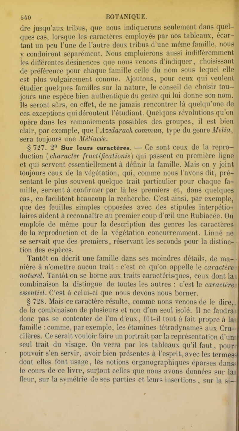 dre jusqu’aux tribus, que nous indiquerons seulement dans quel- ques cas, lorsque les caractères employés par nos tableaux, écar- tant un peu l’une de l’autre deux tribus d’une même famille, nous y conduiront séparément. Nous emploierons aussi indifféremment les différentes désinences que nous venons d’indiquer, choisissant de préférence pour chaque famille celle du nom sous lequel elle est plus vulgairement connue. Ajoutons, pour ceux qui veulent étudier quelques familles sur la nature, le conseil de choisir tou- jours une espèce bien authentique du genre qui lui dorme son nom. Ils seront sûrs, en effet, de ne jamais rencontrer là quelqu’une de ces exceptions qui déroutent l’étudiant. Quelques révolutions qu’on opère dans les remaniements possibles des groupes, il est bien clair, par exemple, que YAzedarach commun, type du genre Mclia, sera toujours une Mèliacée. § 727. 2° Sur leurs caractères. — Ce sont ceux de la repro- duction (character fruclificationis) qui passent en première ligne et qui servent essentiellement à définir la famille. Mais on y joint toujours ceux de la végétation, qui, comme nous l'avons dit, pré- sentant le plus souvent quelque trait particulier pour chaque fa- mille, servent à confirmer par là les premiers et, dans quelques cas, en facilitent beaucoup la recherche. C’est ainsi, par exemple, que des feuilles simples opposées avec des stipules interpétio- laires aident à reconnaître au premier coup d’oeil une Rubiacée. On emploie de même pour la description des genres les caractères de la reproduction et de la végétation concurremment. Linné ne se servait que des premiers, réservant les seconds pour la distinc- tion des espèces. Tantôt on décrit une famille dans ses moindres détails, de ma- nière à n’omettre aucun trait : c’est ce qu’on appelle le caractère naturel. Tantôt on se borne aux traits caractérisques, ceux dont la i combinaison la distingue de toutes les autres : c’est le caractère essentiel. C’est à celui-ci que nous devons nous borner. § 728. Mais ce caractère résulte, comme nous venons de le dire,. de la combinaison de plusieurs et non d’un seul isolé. Il ne fendra : donc pas se contenter de l’un d’eux, fût-il tout à fait propre à la famille : comme, par exemple, les étamines tétradynames aux Cru- cifères. Ce serait vouloir faire un portrait par la représentation d’un seul trait du visage. On verra par les tableaux qu’il faut, pour pouvoir s’en servir, avoir bien présentes à l’esprit, avec les termes' dont elles font usage, les notions organographiques éparses dans- le cours de ce livre, surtout celles que nous avons données sur la Heur, sur la symétrie de ses parties et leurs insertions , sur la si—