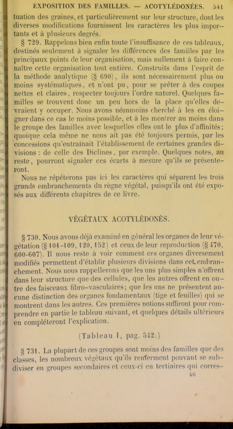 tuation des graines, et particulièrement sur leur structure, dont les diverses modifications fournissent les caractères les plus impor- tants et à plusieurs degrés. § 729. Rappelons bien enfin toute l’insuffisance de ces tableaux, destinés seulement à signaler les différences des familles par les principaux points de leur organisation, mais nullement à faire con- naître cette organisation tout entière. Construits dans l’esprit de la méthode analytique (§ 690), ils sont nécessairement plus ou moins systématiques, et n’ont pu, pour se prêter à des coupes nettes et claires, respecter toujours l’ordre naturel. Quelques fa- milles se trouvent donc un peu hors de la place qu’elles de- vraient y occuper. Nous avons néanmoins cherché à les en éloi- gner dans ce cas le moins possible, et à les montrer au moins dans le groupe des familles avec lesquelles elles ont le plus d’affinités; 'h quoique cela même ne nous ait pas été toujours permis, par les concessions qu’entraînait l’établissement de certaines grandes di- visions : de celle des Riclines, par exemple. Quelques notes, au nh reste, pourront signaler ces écarts à mesure qu’ils se présente- fr ront. Nous ne répéterons pas ici les caractères qui séparent les trois «4 grands embranchements du règne végétal, puisqu’ils ont été expo- sés aux différents chapitres de ce livre. oi : us i VÉGÉTAUX ACOTYLÉDONÉS. inc- § 730. Nous avons déjà examiné en général les organes de leur vé- nal gétation (§ 101-109, 120, 152) et ceux de leur reproduction (§470, M 600-607). Il nous reste à voir comment ces organes diversement modifiés permettent d’établir plusieurs divisions dans ceUembran- Irtl cheinent.. Nous nous rappellerons que les uns plus simples n’offrent, dans leur structure que des cellules, que les autres offrent en ou- irft tre des faisceaux fibro-vasculaires; que les uns ne présentent au- M cune distinction des organes fondamentaux (tige et feuilles) qui se , la montrent, dans les autres. Ces premières notions suffiront pour com- ;nf prendre en partie le tableau suivant, et quelques détails ultérieurs jim en compléteront l’explication. (Tableau I, pag. 542.) à § 731. La plupart do ces groupes sont moins des familles que des classes, les nombreux végétaux qu’ils renferment pouvant se sub- ■¥ diviser en groupes secondaires et ceux-ci en tertiaires qui corres- 40 ✓ .