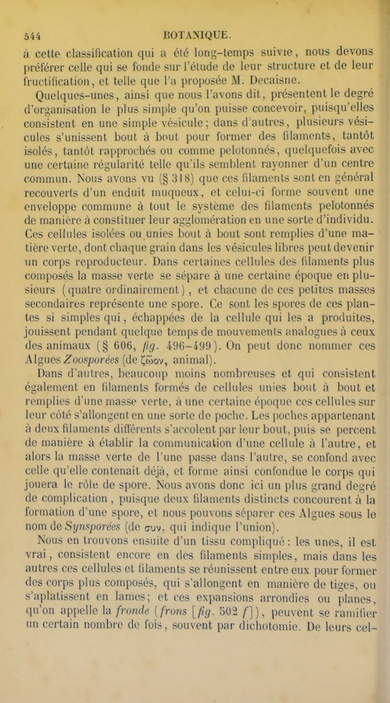 à cette classification qui a été long-temps suivie, nous devons préférer celle qui se fonde sur l’élude de leur structure et de leur fructification, et telle que l’a proposée M. Decaisne. Quelques-unes, ainsi que nous l’avons dit, présentent le degré d’organisation le plus simple qu’on puisse concevoir, puisqu elles consistent en une simple vésicule; dans d autres, plusieurs vési- cules s’unissent bout à bout pour former des filaments, tantôt isolés, tantôt rapprochés ou comme pelotonnés, quelquefois avec une certaine régularité telle qu’ils semblent rayonner d’un centre commun. Nous avons vu (§318) que ces filaments sont en général recouverts d’un enduit muqueux, et celui-ci forme souvent une enveloppe commune à tout le système des filaments pelotonnés de manière à constituer leur agglomération en une sorte d’individu. Ces cellules isolées ou unies bout cù bout sont remplies d’une ma- tière verte, dont chaque grain dans les vésicules libres peut devenir un corps reproducteur. Dans certaines cellules des filaments plus composés la masse verte se sépare à une certaine époque en plu- sieurs (quatre ordinairement), et chacune de ces petites masses secondaires représente une spore. Ce sont les spores de ces plan- tes si simples qui, échappées de la cellule qui les a produites, jouissent pendant quelque temps de mouvements analogues à ceux des animaux (§ 606, fig. 496-499). On peut donc nommer ces AlguesZoosporées (deÇwov, animal). Dans d’autres, beaucoup moins nombreuses et qui consistent également en filaments formés de cellules unies bout à bout et remplies d’une masse verte, à une certaine époque ces cellules sur leur côté s’allongent en une sorte de poche. Les poches appartenant à deux filaments différents s’accolent par leur bout, puis se percent de manière à établir la communication d’une cellule à l’autre, et alors la masse verte de l’une passe dans l’autre, se confond avec celle qu’elle contenait déjà, et forme ainsi confondue le corps qui jouera le rôle de spore. Nous avons donc ici un plus grand degré de complication , puisque deux filaments distincts concourent à la formation d’une spore, et nous pouvons séparer ces Algues sous le nom de Synsporées (de cruv. qui indique l’union). Nous en trouvons ensuite d’un tissu compliqué : les unes, il est vrai, consistent encore en des filaments simples, mais dans les autres ces cellules et filaments se réunissent entre eux pour former des corps plus composés, qui s’allongent en manière de tiges, ou s’aplatissent en lames; et ces expansions arrondies ou planes, qu’on appelle la fronde ( frons [fig. 502 /]), peuvent se ramifier un certain nombre de fois, souvent par dichotomie. De leurs cel-