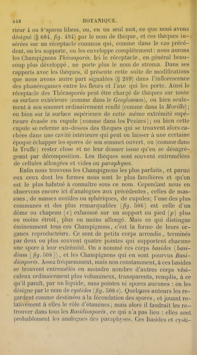rieur 4 ou 8'spores libres, ou, en un seul mot, ce que nous avons désigné (§ 604, fig. 494) par le nom de thèque, et ces thèques in- sérées sur un réceptacle commun qui, comme dans le cas précé- dent, ou les supporte, ou les enveloppe complètement: nous aurons les Champignons Thécasporés. Ici le réceptacle, en général beau- coup plus développé, ne porte plus le nom de stroma. Dans ses rapports avec les thèques, il présente cette suite de modifications que nous avons autre part signalées (§ 209) dans l’inflorescence des phanérogames entre les Heurs et l’axe qui les porte. Ainsi le réceptacle des Thécasporés peut être chargé de thèques sur toute sa surface extérieure (comme dans le Geoglossum), ou bien seule- ment à son sommet ordinairement renflé (comme dans la Morille) ; ou bien sur la surface supérieure de cette même extrémité supé- rieure évasée en cupule (comme dans les Pezizes); ou bien cette cupule se referme au-dessus des thèques qui se trouvent alors ca- chées dans une cavité intérieure qui peut ou laisser à une certaine époque échapper les spores de son sommet ouvert, ou (comme dans la Truffe) rester close et ne leur donner issue qu’en se désagré- geant par décomposition. Les thèques sont souvent entremêlées de cellules allongées et vides ou paraphyses. Enfin nous trouvons les Champignons les plus parfaits, et parmi eux ceux dont les formes nous sont le plus familières et qu’on est le plus habitué à connaître sous ce nom. Cependant nous en observons encore ici d’analogues aux précédentes, celles de mas- sues, de masses ovoïdes ou sphériques, de cupules; l’une des plus communes et des plus remarquables (fig. 506) est celle d’un dùme ou chapeau (c) exhaussé sur un support ou pied (p) plus ou moins étroit, plus ou moins allongé. Mais ce qui distingue éminemment tous ces Champignons, c’est la forme de leurs or- ganes reproducteurs. Ce sont de petits corps arrondis, terminés par deux ou plus souvent quatre pointes qui supportent chacune une spore à leur extrémité. On a nommé ces corps basides (basi- dium [fig. 508 ]), et les Champignons qui en sont pourvus Jiasi- diosporés. Assez fréquemment, mais non constamment, à ces basides se trouvent entremêlés en moindre nombre d’autres corps vési- culeux ordinairement plus volumineux, transparents, remplis, à ce qu’il paraît, par un liquide, sans pointes ni spores aucunes : on les désigne par le nom de cystides (fig. 508 c). Quelques auteurs les re- gardent comme destinées à la fécondation des spores, et jouant re- lativement à elles le rôle d’étamines; mais alors il faudrait les re- trouver dans tous les Basidiosporés, ce qui n’a pas lieu : elles sont probablement les analogues des paraphyses. Ces basides et cysli-