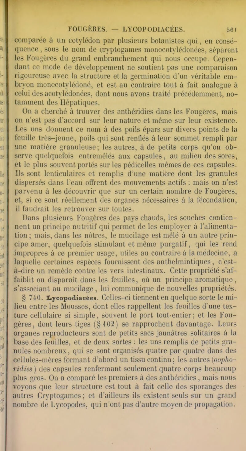 comparée à un cotylédon par plusieurs botanistes qui, en consé- quence, sous le nom de cryptogames monocotylédonées, séparent les Fougères du grand embranchement qui nous occupe. Cepen- dant ce mode de développement ne soutient pas une comparaison rigoureuse avec la structure et la germination d’un véritable em- bryon monccotylédoné, et est au contraire tout à fait analogue à celui des acotylédonées, dont nous avons traité précédemment, no- tamment des Hépatiques. On a cherché à trouver des anthéridies dans les Fougères, mais on n’est pas d’accord sur leur nature et même sur leur existence. Les uns donnent ce nom à des poils épars sur divers points de la feuille très-jeune, poils qui sont renflés à leur sommet rempli par une matière granuleuse; les autres, à de petits corps qu’on ob- serve quelquefois entremêlés aux capsules, au milieu des sores, et le plus souvent portés sur les pédicelles mêmes de ces capsules. Ils sont lenticulaires et remplis d’une matière dont les granules dispersés dans l’eau offrent des mouvements actifs : mais on n’est parvenu à les découvrir que sur un certain nombre de Fougères, et, si ce sont réellement des organes nécessaires à la fécondation, il faudrait les retrouver sur toutes. Dans plusieurs Fougères des pays chauds, les souches contien- nent un principe nutritif qui permet de les employer à l’alimenta- tion ; mais, dans les nôtres, le mucilage est mêlé à un autre prin- cipe amer, quelquefois stimulant et même purgatif, qui les rend impropres à ce premier usage, utiles au contraire à la médecine, à laquelle certaines espèces fournissent des anthelmintiques, c’est- à-dire un remède contre les vers intestinaux. Cette propriété s’af- faiblit ou disparaît dans les feuilles, où un principe aromatique, s’associant au mucilage, lui communique de nouvelles propriétés. g 710. Lycopodiacées. Celles—ci tiennent en quelque sorte le mi- lieu entre les Mousses, dont elles rappellent les feuilles d’une tex- ture cellulaire si simple, souvent le port tout-entier; et les Fou- gères, dont leurs tiges (§402) se rapprochent davantage. Leurs organes reproducteurs sont de petits sacs jaunâtres solitaires à la base des feuilles, et de deux sortes : les uns remplis de petits gra- nules nombreux, qui se sont organisés quatre par quatre dans des cellules-mères formant d’abord un tissu continu ; les autres (oo/>/io- ridies) des capsules renfermant seulement quatre corps beaucoup plus gros. On a comparé les premiers à des anthéridies, mais nous voyons que leur structure est tout à fait celle des sporanges des autres Cryptogames; et d’ailleurs ils existent seuls sur un grand nombre de Lycopodes, qui n'ont pas d’autre moyen de propagation.