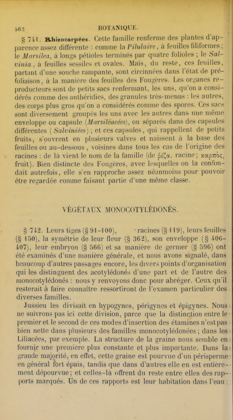 § 741. Rhizocarpées. Cette famille renferme des plantes d’ap- parence assez différente : comme la Pilulaire, à feuilles filiformes; le Mcirsilea, à longs pétioles terminés par quatre folioles ; le Sal- vinia, à feuilles sessiles et ovales. Mais, du reste, ces feuilles, partant d’une souche rampante, sont circinnées dans l’état de pré- foliaison, à la manière des feuilles des Fougères. Les organes re- producteurs sont de petits sacs renfermant, les uns, qu’on a consi- dérés comme des anlhéridies, des granules très-menus : les autres, des corps plus gros qu'on a considérés comme des spores. Ces sacs sont diversement groupés les uns avec les autres dans une même enveloppe ou capsule (Marsiléacées), ou séparés dans des capsules différentes ( Salviniées) ; et ces capsules, qui rappellent de petits fruits, s’ouvrent en plusieurs valves et naissent à la base des feuilles ou au-dessous , voisines dans tous les cas de l’origine des racines : de là vient le nom de la famille (de p&x, racine; xap7roç, fruit). Bien distincte des Fougères, avec lesquelles on la confon- dait autrefois, elle s’en rapproche assez néanmoins pour pouvoir être regardée comme faisant partie d’une même classe. VÉGÉTAUX MONOCOTYLÉDÛNÉS. § 742. Leurs tiges (§ 91-100), ' racines (§ 119), leurs feuilles (§ 150), la symétrie de leur fleur (§ 362), son enveloppe (§ 406- 407), leur embryon (§ 566) et sa manière de germer (!$ 596) ont été examinés d’une manière générale, et nous avons signalé, dans beaucoup d’autres passages encore, les divers points d’organisation qui les distinguent des acotylédonés d’une part et de l’autre des monocotylédonés : nous y renvoyons donc pour abréger. Ceux qu'il resterait à faire connaître ressortiront de l’examen particulier des diverses familles. Jussieu les divisait en hypogynes, périgynes et épigynes. Nous ne suivrons pas ici cette division, parce que la distinction entre le premier et le second de ces modes d’insertion des étamines n’est pas bien nette dans plusieurs des familles monocotylédonées ; dans les Liliacées, par exemple. La structure de la graine nous semble en fournir une première plus constante et plus importante. Dans la grande majorité, en effet, cette graine est pourvue d’un périsperme en général fort épais, tandis que dans d’autres elle en est entière- ment dépourvue; et celles-là offrent du reste entre elles des rap- ports marqués. Un de ces rapports est leur habitation dans l’eau :