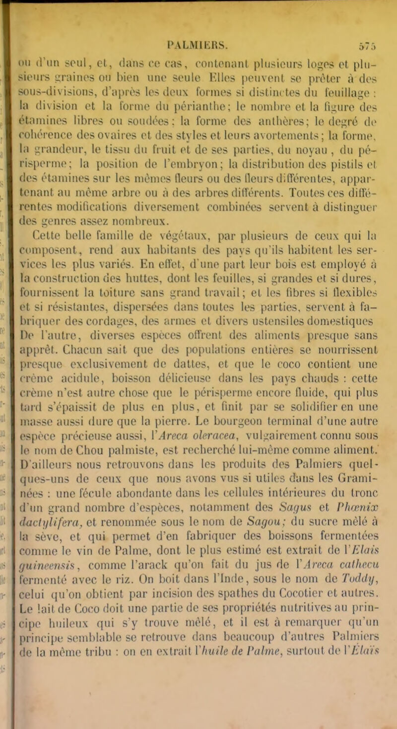 ou d’un soûl, et, dans ce cas, contenant plusieurs logos et plu- sieurs graines ou bien une seule Elles peuvent se prêter à des sous-divisions, d’après les deux formes si distinctes du feuillage : la division et la forme du périanthe; le nombre et la ligure des étamines libres ou soudées; la forme des anthères; le degré de cohérence des ovaires et des styles et leurs avortements; la forme, la grandeur, le tissu du fruit et de ses parties, du noyau , du pé- risperme; la position de l’embryon; la distribution des pistils et des étamines sur les mêmes Heurs ou des fleurs différentes, appar- tenant au même arbre ou à des arbres différents. Toutes ces diffé- rentes modifications diversement combinées servent à distinguer des genres assez nombreux. Cette belle famille de végétaux, par plusieurs de ceux qui la composent, rend aux habitants des pays qu’ils habitent les ser- vices les plus variés. En effet, d’une part leur bois est employé à la construction des huttes, dont les feuilles, si grandes et si dures, fournissent la toiture sans grand travail; et les fibres si flexibles et si résistantes, dispersées dans toutes les parties, servent à fa- briquer des cordages, des armes et divers ustensiles domestiques De l’autre, diverses espèces offrent des aliments presque sans apprêt. Chacun sait que des populations entières se nourrissent presque exclusivement de dattes, et que le coco contient une crème acidulé, boisson délicieuse dans les pays chauds : cette crème n’est autre chose que le périsperme encore fluide, qui plus tard s’épaissit de plus en plus, et finit par se solidifier en une masse aussi dure que la pierre. Le bourgeon terminal d’une autre espèce précieuse aussi, l’Areca oleracea, vulgairement connu sous le nom de Chou palmiste, est recherché lui-même comme aliment. D'ailleurs nous retrouvons dans les produits des Palmiers quel- ques-uns de ceux que nous avons vus si utiles dans les Grami- nées : une fécule abondante dans les cellules intérieures du tronc d’un grand nombre d’espèces, notamment des Sagus et Phoenix dacii/lifera, et renommée sous le nom de Sagou; du sucre mêlé à la sève, et qui permet d’en fabriquer des boissons fermentées comme le vin de Palme, dont le plus estimé est extrait de VE lais guineensis, comme l’arack qu’on fait du jus de IMrr.ca cathccu fermenté avec le riz. On boit dans l’Inde, sous le nom de Tuddy, celui qu’on obtient par incision des spathes du Cocotier et autres. Le lait de Coco doit une partie de ses propriétés nutritives au prin- cipe huileux qui s’y trouve mêlé, et il est à remarquer qu’un principe semblable se retrouve dans beaucoup d’autres Palmiers de la même tribu : on en extrait Vhuile de Palme, surtout de VEtais