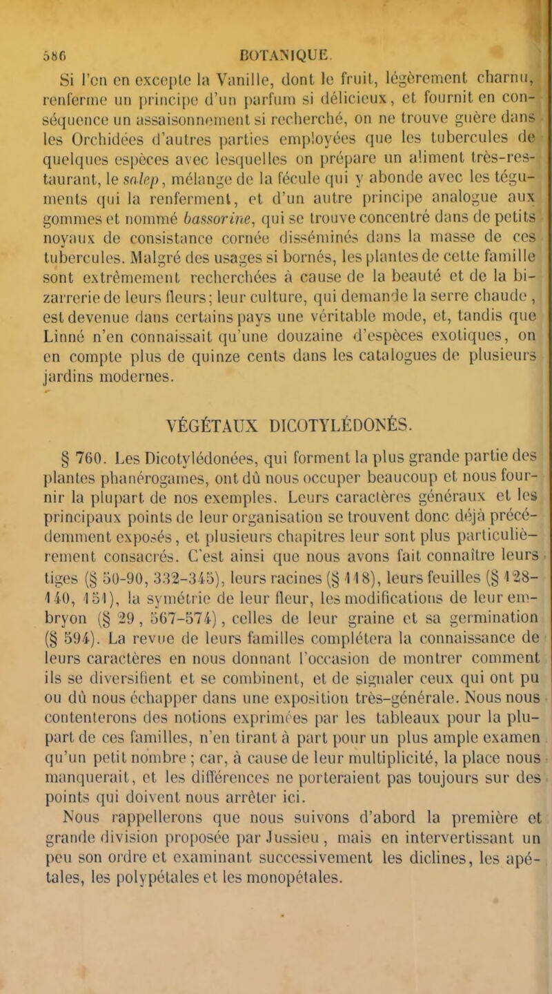 Si l’on on exceple la Vanille, dont le fruit, légèrement charnu, renferme un principe d’un parfum si délicieux, et fournit en con- séquence un assaisonnement si recherché, on ne trouve guère dans ■ les Orchidées d’autres parties employées que les tubercules de quelques espèces avec lesquelles on prépare un aliment très-res- taurant, le salep, mélange de la fécule qui y abonde avec les tégu- ments qui la renferment, et d’un autre principe analogue aux gommes et nommé bassorine, qui se trouve concentré dans de petits noyaux de consistance cornée disséminés dans la masse de ces tubercules. Malgré des usages si bornés, les plantes de celte famille sont extrêmement recherchées à cause de la beauté et de la bi- zarrerie de leurs fleurs; leur culture, qui demande la serre chaude , est devenue dans certains pays une véritable mode, et, tandis que Linné n’en connaissait qu’une douzaine d’espèces exotiques, on en compte plus de quinze cents dans les catalogues de plusieurs jardins modernes. VÉGÉTAUX DICQTYLÉDONÉS. § 760. Les Dicotvlédonées, qui forment la plus grande partie des plantes phanérogames, ont dù nous occuper beaucoup et nous four- nir la plupart de nos exemples. Leurs caractères généraux et les principaux points de leur organisation se trouvent donc déjà précé- demment exposés, et plusieurs Chapitres leur sont plus particuliè- rement consacrés. C'est ainsi que nous avons fait connaître leurs tiges (§ 50-90,332-345), leurs racines (§118), leurs feuilles (§128- 140, 151), lu symétrie de leur fleur, les modifications de leur em- bryon (§ 29, 567-574), celles de leur graine et sa germination (§ 594). La revue de leurs familles complétera la connaissance de leurs caractères en nous donnant l’occasion de montrer comment ils se diversifient et se combinent, et de signaler ceux qui ont pu ou dû nous échapper dans une exposition très-générale. Nous nous contenterons des notions exprimées par les tableaux pour la plu- part de ces familles, n’en tirant à part pour un plus ample examen qu’un petit nombre ; car, à cause de leur multiplicité, la place nous manquerait, et les différences ne porteraient pas toujours sur des points qui doivent nous arrêter ici. Nous rappellerons que nous suivons d’abord la première et grande division proposée par Jussieu, mais en intervertissant un peu son ordre et examinant successivement les diclines, les apé- tales, les polypétales et les monopétales.