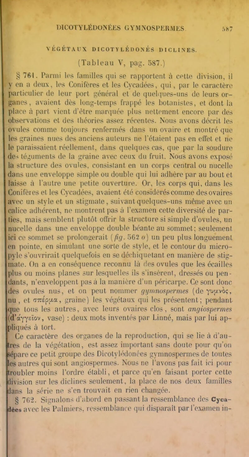 1 )ICOTY LÉ DONÉES G Y M .NOS P E R M ES VÉGÉTAUX DICOTVLÉDONÉS DICLINES. (Tableau V, pag. 587.) § 761. Parmi les familles qui se rapportent cà cette division, il y en a deux, les Conifères et les Cvcadées, qui, par le caractère particulier de leur port général et de quelques-uns de leurs or- ganes, avaient dès long-temps frappé les botanistes, et dont la place à part vient d’ètre marquée plus nettement encore par des observations et des théories assez récentes. Nous avons décrit les ovules comme toujours renfermés dans un ovaire et montré que les graines nues des anciens auteurs ne l’étaient pas en effet et ne le paraissaient réellement, dans quelques cas, que par la soudure des téguments de la graine avec ceux du fruit. Nous avons exposé la structure des ovules, consistant en un corps central ou nucelle dans une enveloppe simple ou double qui lui adhère par au bout et laisse à l’autre une petite ouverture. Or, les corps qui, dans les Conifères et les Cycadées, avaient été considérés comme des ovaires avec un style et un stigmate, suivant quelques-uns même avec un calice adhérent, ne montrent pas à l’examen cette diversité de par- ties, mais semblent plutôt offrir la structure si simple d’ovules, un nucelle dans une enveloppe double béante au sommet; seulement ici ce sommet se prolongerait (fig. 562 o) un peu plus longuement en pointe, en simulant une sorte de style, et le contour du micro- pyle s’ouvrirait quelquefois en se déchiquetant en manière de stig- mate. On a en conséquence reconnu là des ovules que les écailles plus ou moins planes sur lesquelles ils s’insèrent, dressés ou pen- dants, n’enveloppent pas à la manière d’un péricarpe. Ce sont donc des ovules nus, et on peut nommer gymnospermes (de yuuvo;, nu , et (77rép;jLa, graine) les végétaux qui les présentent; pendant que tous les autres, avec leurs ovaires clos, sont angiospermes (d’ayysïov, vase) : deux mots inventés par Linné, mais par lui ap- pliqués à tort. 1 Ce caractère des organes de la reproduction, qui se lie à d’au- tres de la végétation, est assez important sans doute pour qu’on sépare ce petit groupe des Dicotylédonées gymnospermes de toutes les autres qui sont angiospermes. Nous ne l’avons pas fait ici pour troubler moins l’ordre établi, et parce qu’en faisant porter cette division sur les diclines seulement, la place de nos deux familles dans la série ne s’en trouvait en rien changée. § 762. Signalons d’abord en passant la ressemblance des Cyca- dées avec les Palmiers, ressemblance qui disparait par l’examen in-