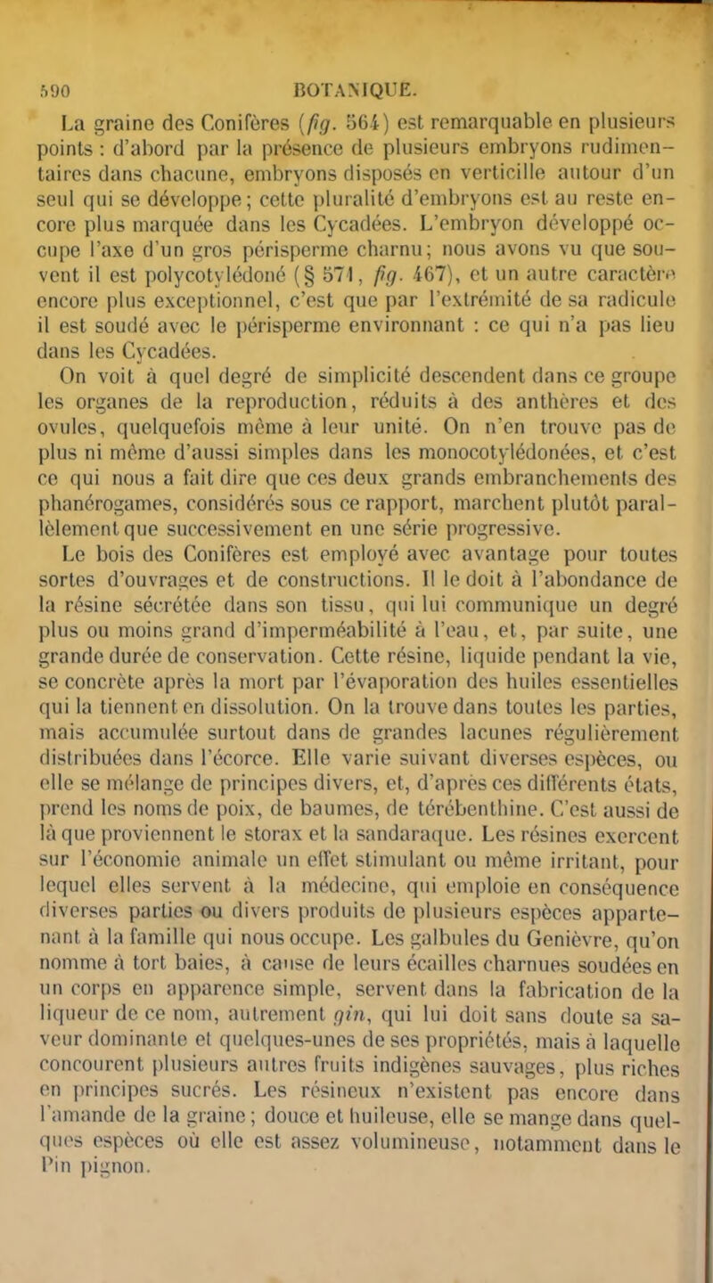La graine des Conifères [fig. 564) est remarquable en plusieurs points : d’abord par la présence de plusieurs embryons rudimen- taires dans chacune, embryons disposés en verticille autour d’un seul qui se développe; cette pluralité d’embryons est au reste en- core plus marquée dans les Cycadées. L’embryon développé oc- cupe l’axe d’un gros périsperme charnu; nous avons vu que sou- vent il est polycotylédoné (§ 571, fig. 467), et un autre caractère encore plus exceptionnel, c’est que par l’extrémité de sa radicule il est soudé avec le périsperme environnant : ce qui n’a pas lieu dans les Cycadées. On voit à quel degré de simplicité descendent dans ce groupe les organes de la reproduction, réduits à des anthères et des ovules, quelquefois même à leur unité. On n’en trouve pas de plus ni même d’aussi simples dans les monocotylédonées, et c’est ce qui nous a fait dire que ces deux grands embranchements des phanérogames, considérés sous ce rapport, marchent plutôt paral- lèlement que successivement en une série progressive. Le bois des Conifères est employé avec avantage pour toutes sortes d’ouvrages et de constructions. Il le doit à l’abondance de la résine sécrétée dans son tissu, qui lui communique un degré plus ou moins grand d’imperméabilité à l’eau, et, par suite, une grande durée de conservation. Cette résine, liquide pendant la vie, se concrète après la mort par l’évaporation des huiles essentielles qui la tiennent en dissolution. On la trouve dans toutes les parties, mais accumulée surtout dans de grandes lacunes régulièrement distribuées dans l’écorce. Elle varie suivant diverses espèces, ou elle se mélange de principes divers, et, d’après ces différents états, prend les noms de poix, de baumes, de térébenthine. C’est aussi de là que proviennent le storax et la sandaraque. Les résines exercent sur l’économie animale un effet stimulant ou même irritant, pour lequel elles servent à la médecine, qui emploie en conséquence diverses parties ou divers produits de plusieurs espèces apparte- nant à la famille qui nous occupe. Les galbules du Genièvre, qu’on nomme cà tort baies, à cause de leurs écailles charnues soudées en un corps en apparence simple, servent dans la fabrication de la liqueur de ce nom, autrement gin, qui lui doit sans doute sa sa- veur dominante el quelques-unes de ses propriétés, mais à laquelle concourent plusieurs autres fruits indigènes sauvages, plus riches en principes sucrés. Les résineux n’existent pas encore dans l’amande de la graine ; douce et huileuse, elle se mange dans quel- ques espèces où elle est assez volumineuse, notamment dans le l’in pignon.